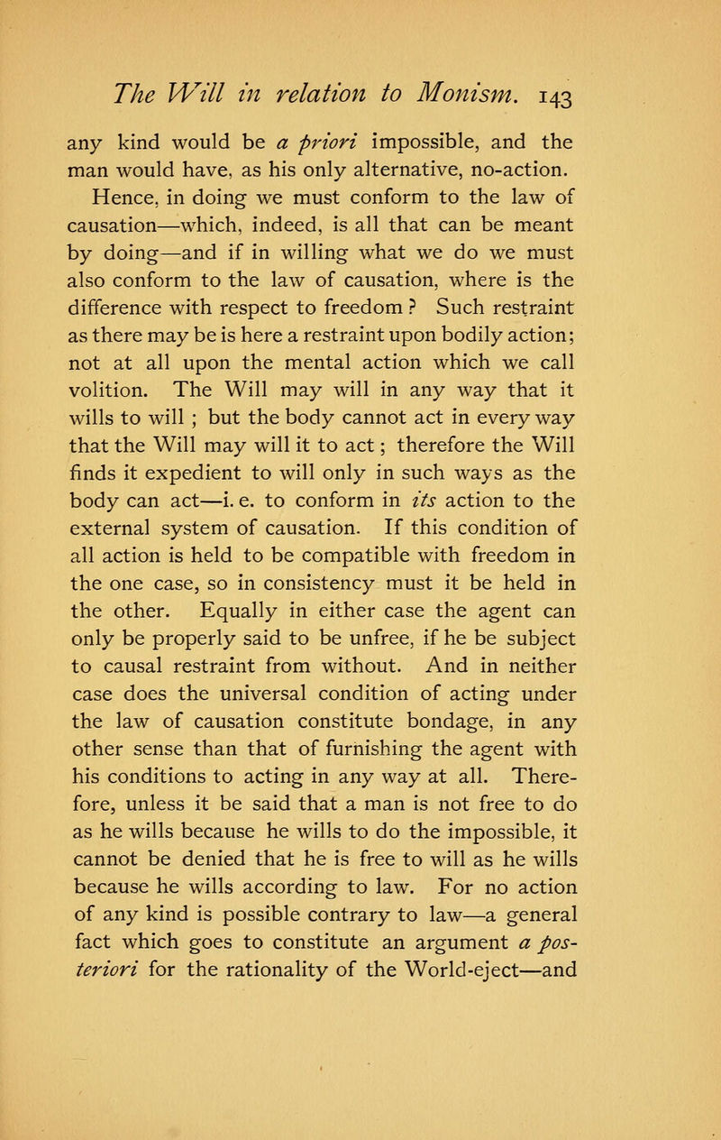 any kind would be a priori impossible, and the man would have, as his only alternative, no-action. Hence, in doing we must conform to the law of causation—which, indeed, is all that can be meant by doing—and if in willing what we do we must also conform to the law of causation, where is the difference with respect to freedom ? Such restraint as there may be is here a restraint upon bodily action; not at all upon the mental action which we call volition. The Will may will in any way that it wills to will ; but the body cannot act in every way that the Will may will it to act; therefore the Will finds it expedient to will only in such ways as the body can act—i. e. to conform in its action to the external system of causation. If this condition of all action is held to be compatible with freedom in the one case, so in consistency must it be held in the other. Equally in either case the agent can only be properly said to be unfree, if he be subject to causal restraint from without. And in neither case does the universal condition of acting under the law of causation constitute bondage, in any other sense than that of furnishing the agent with his conditions to acting in any way at all. There- fore, unless it be said that a man is not free to do as he wills because he wills to do the impossible, it cannot be denied that he is free to will as he wills because he wills according to law. For no action of any kind is possible contrary to law—a general fact which goes to constitute an argument a pos- teriori for the rationality of the World-eject—and