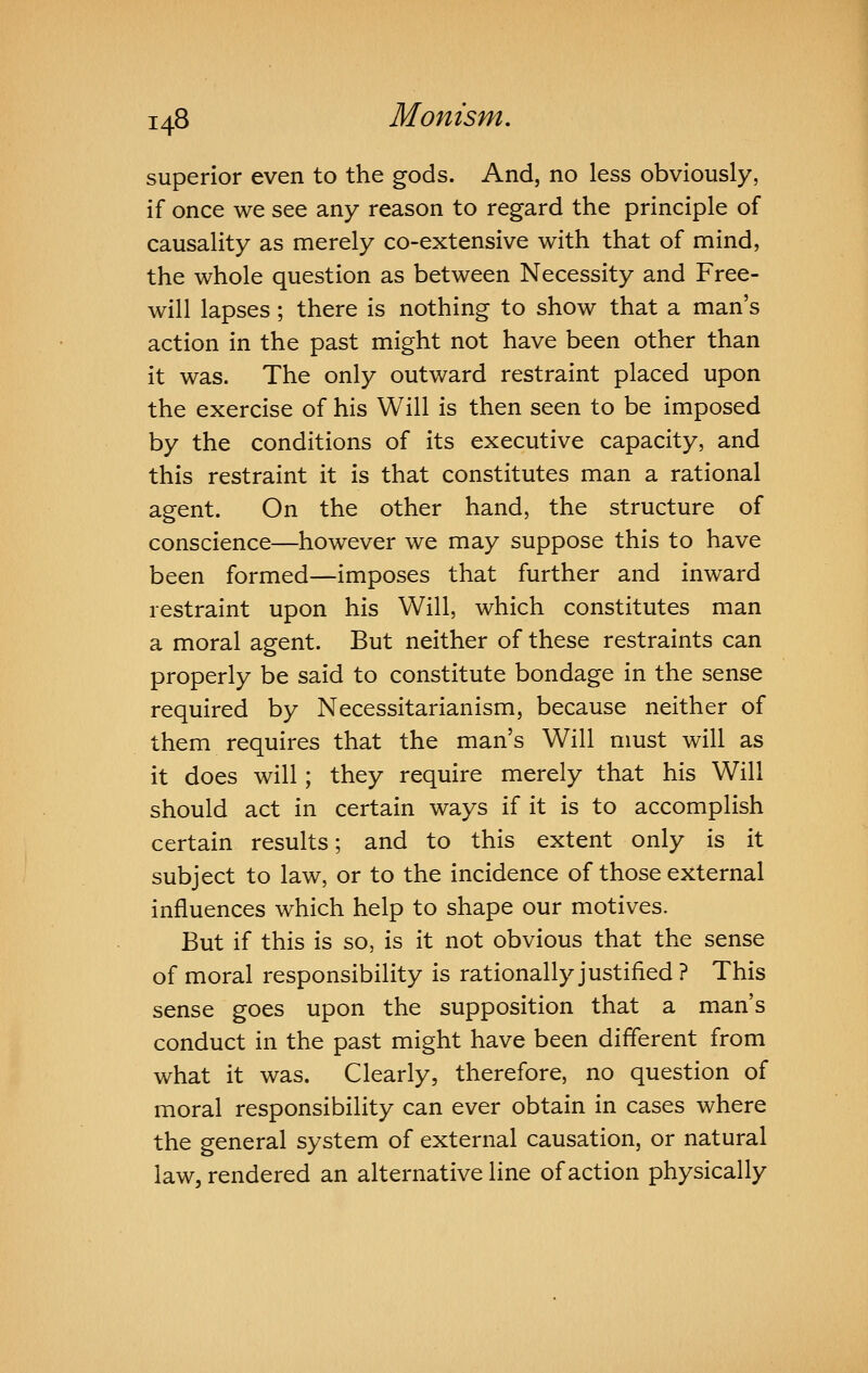 superior even to the gods. And, no less obviously, if once we see any reason to regard the principle of causality as merely co-extensive with that of mind, the whole question as between Necessity and Free- will lapses; there is nothing to show that a man's action in the past might not have been other than it was. The only outward restraint placed upon the exercise of his Will is then seen to be imposed by the conditions of its executive capacity, and this restraint it is that constitutes man a rational agent. On the other hand, the structure of conscience—however we may suppose this to have been formed—imposes that further and inward restraint upon his Will, which constitutes man a moral agent. But neither of these restraints can properly be said to constitute bondage in the sense required by Necessitarianism, because neither of them requires that the man's Will nmst will as it does will; they require merely that his Will should act in certain ways if it is to accomplish certain results; and to this extent only is it subject to law, or to the incidence of those external influences which help to shape our motives. But if this is so, is it not obvious that the sense of moral responsibility is rationally justified? This sense goes upon the supposition that a man's conduct in the past might have been different from what it was. Clearly, therefore, no question of moral responsibility can ever obtain in cases where the general system of external causation, or natural law, rendered an alternative line of action physically