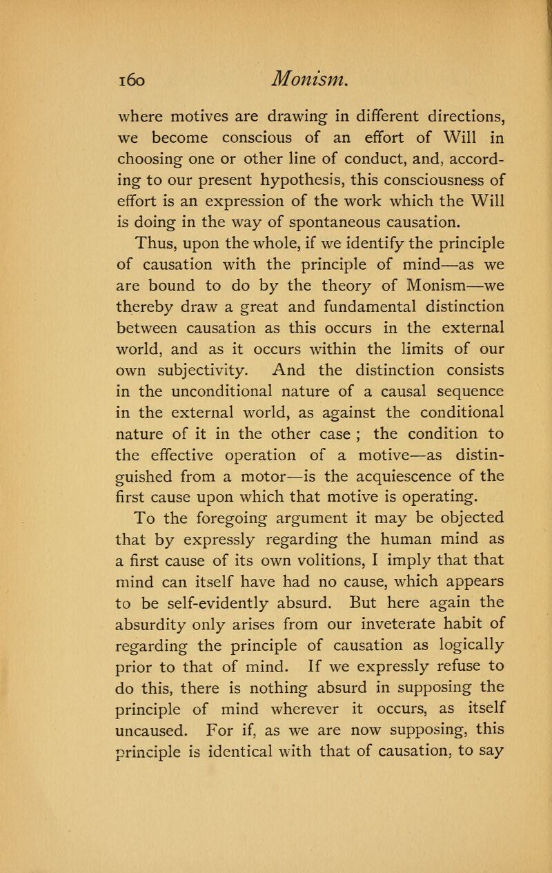 where motives are drawing in different directions, we become conscious of an effort of Will in choosing one or other line of conduct, and, accord- ing to our present hypothesis, this consciousness of effort is an expression of the work which the Will is doing in the way of spontaneous causation. Thus, upon the whole, if we identify the principle of causation with the principle of mind—as we are bound to do by the theory of Monism—we thereby draw a great and fundamental distinction between causation as this occurs in the external world, and as it occurs within the limits of our own subjectivity. And the distinction consists in the unconditional nature of a causal sequence in the external world, as against the conditional nature of it in the other case ; the condition to the effective operation of a motive—as distin- guished from a motor—is the acquiescence of the first cause upon which that motive is operating. To the foregoing argument it may be objected that by expressly regarding the human mind as a first cause of its own volitions, I imply that that mind can itself have had no cause, which appears to be self-evidently absurd. But here again the absurdity only arises from our inveterate habit of regarding the principle of causation as logically prior to that of mind. If we expressly refuse to do this, there is nothing absurd in supposing the principle of mind wherever it occurs, as itself uncaused. For if, as we are now supposing, this principle is identical with that of causation, to say