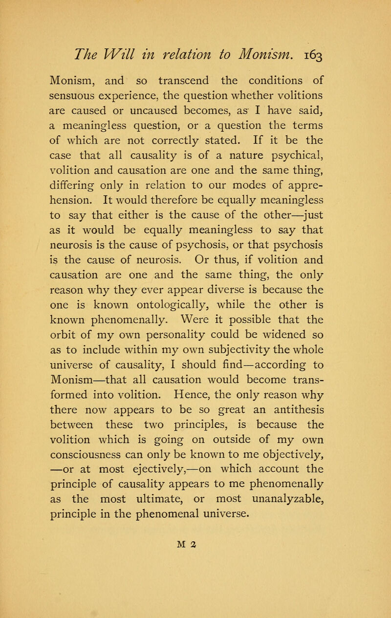 Monism, and so transcend the conditions of sensuous experience, the question whether volitions are caused or uncaused becomes, as I have said^ a meaningless question, or a question the terms of which are not correctly stated. If it be the case that all causality is of a nature psychical, volition and causation are one and the same thing, differing only in relation to our modes of appre- hension. It would therefore be equally meaningless to say that either is the cause of the other—^just as it would be equally meaningless to say that neurosis is the cause of psychosis, or that psychosis is the cause of neurosis. Or thus, if volition and causation are one and the same thing, the only reason why they ever appear diverse is because the one is known ontologically, while the other is known phenomenally. Were it possible that the orbit of my own personality could be widened so as to include within my own subjectivity the whole universe of causality, I should find—according to Monism—that all causation would become trans- formed into volition. Hence, the only reason why there now appears to be so great an antithesis between these two principles, is because the volition which is going on outside of my own consciousness can only be known to me objectively, —or at most ejectively,—on which account the principle of causality appears to me phenomenally as the most ultimate, or most unanalyzable, principle in the phenomenal universe.