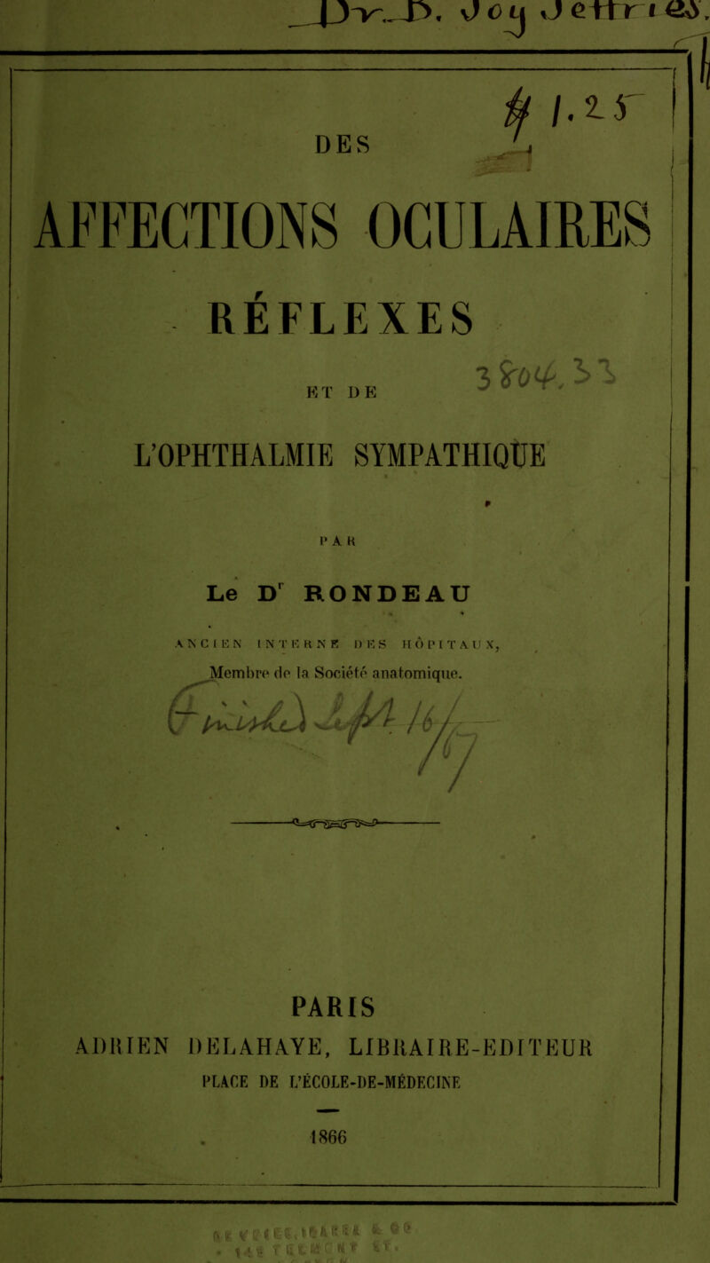 . s)ou *je+tr i«». ff 1-^' DES AFFECTIONS OCULAIRES RÉFLEXES ET DE L'Ori-CTHALMIE SYMPATHIQUE Le Dr RONDEAU ANCJ E N I N T E H. N fi D E S I [ Ô P l T A l X. Membre de la Société anatomique. -<i=^?-SHZ?=^=i>- PARIS ADRIEN DELAHAYE, LIBRAIRE-EDITEUR PLACE DE L'ÉCOLE-DE-MÉDECINE 1866