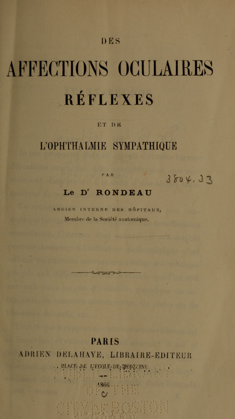 I ) E S AFFECTIONS OCULAIRES RÉFLEXES ET DK L'OPHTÏÏALMIE SYMPATHIQUE Le Dr RONDEAU V N C I E N I N T E R N B l) BS 11 Ô P I T A U S, Membre» <!<> la Société anatomique. PARIS A1) R [EN 1 ) K L A H A Y E, LIB 11 AIR E - E1) IT E U II