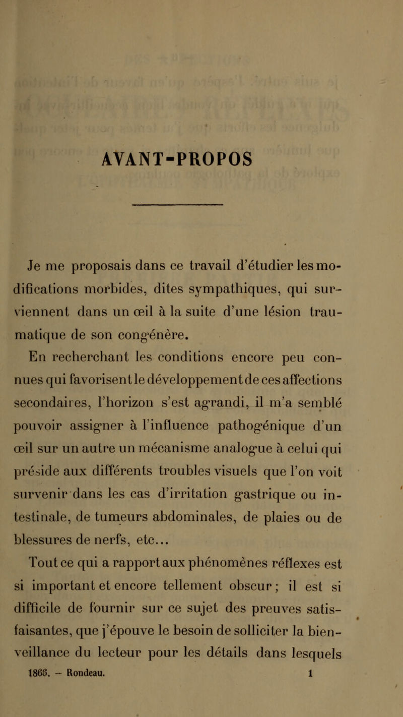 AVANT-PROPOS Je me proposais dans ce travail d'étudier les mo- difications morbides, dites sympathiques, qui sur- viennent dans un œil à la suite d'une lésion trau- matique de son congénère. En recherchant les conditions encore peu con- nues qui favorisent le développement de ces affections secondaires, l'horizon s'est agrandi, il m'a semblé pouvoir assigner à l'influence pathogénique d'un œil sur un autre un mécanisme analogue à celui qui préside aux différents troubles visuels que l'on voit survenir dans les cas d'irritation gastrique ou in- testinale, de tumeurs abdominales, de plaies ou de blessures de nerfs, etc. Tout ce qui a rapport aux phénomènes réflexes est si important et encore tellement obscur; il est si difficile de fournir sur ce sujet des preuves satis- faisantes, que j'épouve le besoin de solliciter la bien- veillance du lecteur pour les détails dans lesquels