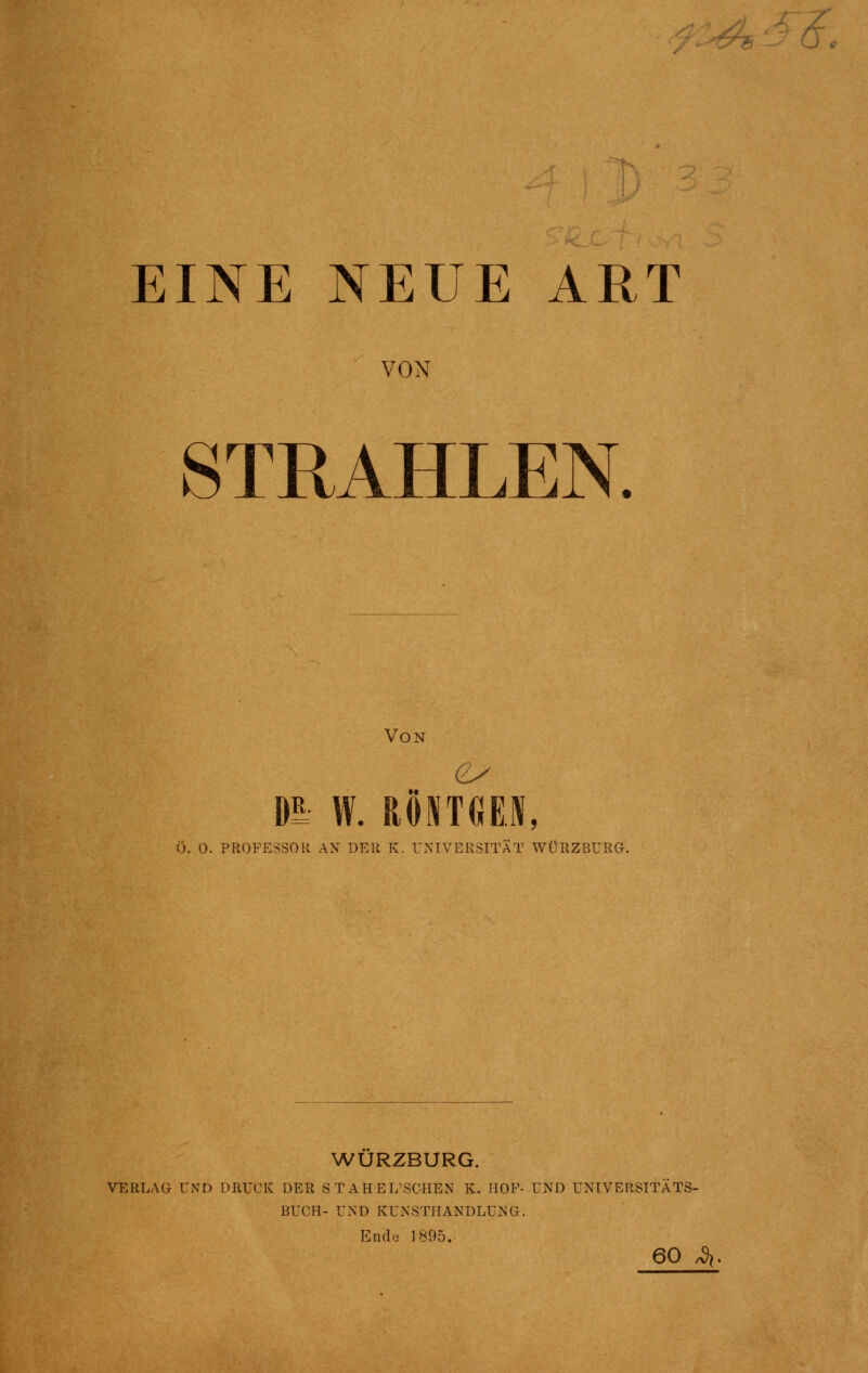 -H EINE NEUE ART VON STRAHLEN. Von m W. RÖNTGEN, Ö. O. PROFESSOR AN DER K. UNIVERSITÄT WÜRZBURG. WURZBURG. VERLAG UND DRUCK DER STAHEL'SCHEN K. HOF- UND UNIVERSITÄTS- BUCH- UND KUNSTHANDLUNG. End.i 1895. 60 ^.