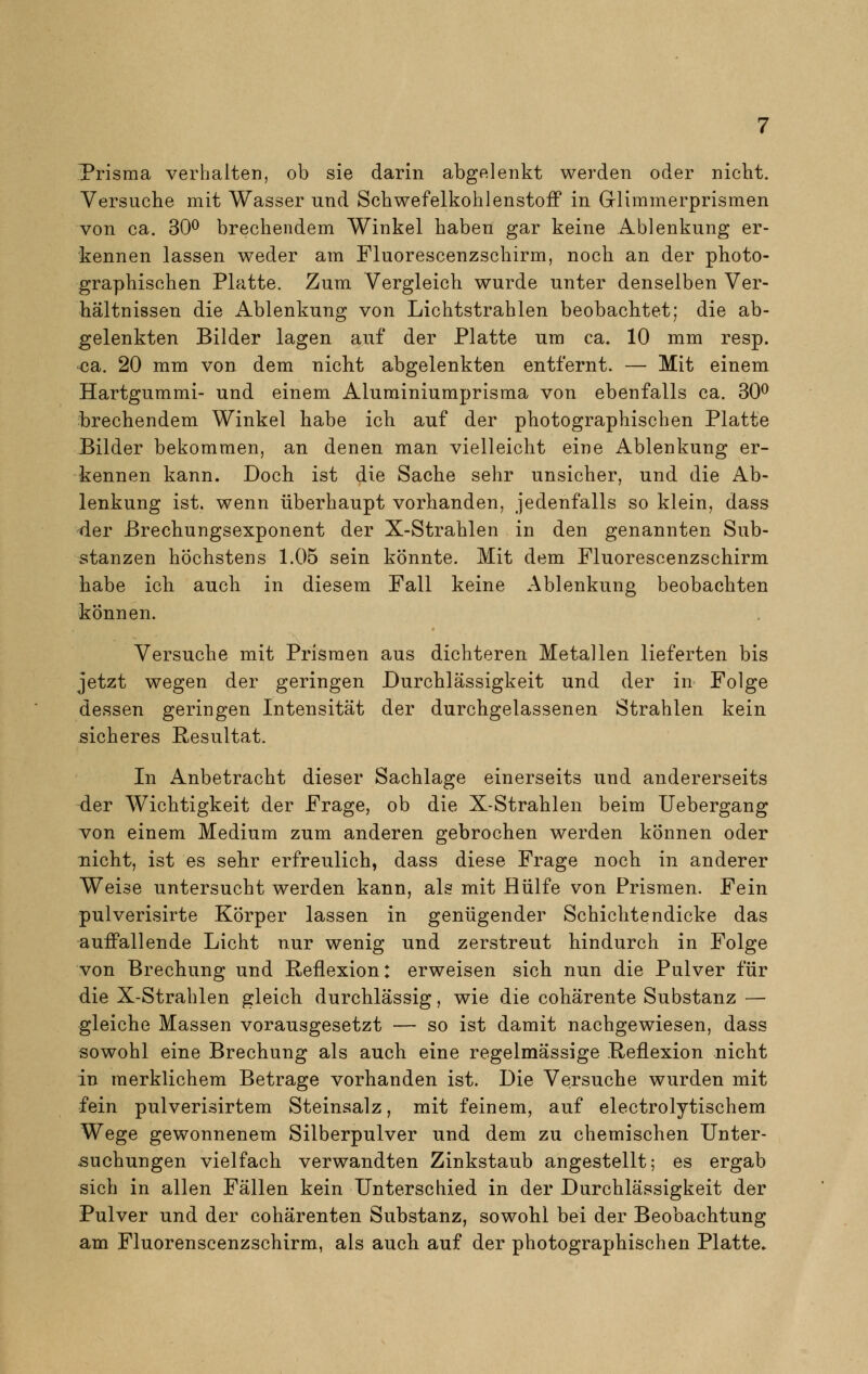 Prisma verhalten, ob sie darin abgelenkt werden oder nicht. Versuche mit Wasser und Schwefelkohlenstoff in Glimmerprismen von ca. 30° brechendem Winkel haben gar keine Ablenkung er- kennen lassen weder am Fluorescenzschirm, noch an der photo- graphischen Platte. Zum Vergleich wurde unter denselben Ver- hältnissen die Ablenkung von Lichtstrahlen beobachtet; die ab- gelenkten Bilder lagen auf der Platte um ca. 10 mm resp. ca. 20 mm von dem nicht abgelenkten entfernt. — Mit einem Hartgummi- und einem Aluminiumprisma von ebenfalls ca. 30° brechendem Winkel habe ich auf der photographischen Platte Bilder bekommen, an denen man vielleicht eine Ablenkung er- kennen kann. Doch ist die Sache sehr unsicher, und die Ab- lenkung ist. wenn überhaupt vorhanden, jedenfalls so klein, dass der Brechungsexponent der X-Strahlen in den genannten Sub- stanzen höchstens 1.05 sein könnte. Mit dem Fluorescenzschirm habe ich auch in diesem Fall keine Ablenkung beobachten können. Versuche mit Prismen aus dichteren Metallen lieferten bis jetzt wegen der geringen Durchlässigkeit und der in Folge dessen geringen Intensität der durchgelassenen Strahlen kein sicheres Resultat. In Anbetracht dieser Sachlage einerseits und andererseits der Wichtigkeit der Frage, ob die X-Strahlen beim Uebergang von einem Medium zum anderen gebrochen werden können oder nicht, ist es sehr erfreulich, dass diese Frage noch in anderer Weise untersucht werden kann, als mit Hülfe von Prismen. Fein pulverisirte Körper lassen in genügender Schichtendicke das auffallende Licht nur wenig und zerstreut hindurch in Folge von Brechung und Reflexion: erweisen sich nun die Pulver für die X-Strahlen gleich durchlässig, wie die cohärente Substanz — gleiche Massen vorausgesetzt — so ist damit nachgewiesen, dass sowohl eine Brechung als auch eine regelmässige .Reflexion nicht in merklichem Betrage vorhanden ist. Die Versuche wurden mit fein pulverisirtem Steinsalz, mit feinem, auf electrolytischem Wege gewonnenem Silberpulver und dem zu chemischen Unter- suchungen vielfach verwandten Zinkstaub angestellt; es ergab sich in allen Fällen kein Unterschied in der Durchlässigkeit der Pulver und der cohärenten Substanz, sowohl bei der Beobachtung am Fluorenscenzschirm, als auch auf der photographischen Platte.