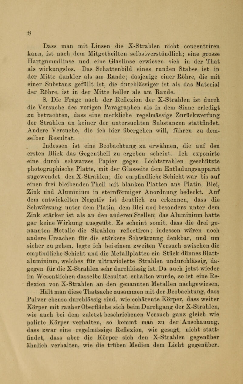 Dass man mit Linsen die X-Strahlen nicht concentriren kann, ist nach dem Mitgetheilten selbstverständlich; eine grosse Hartgummilinse und eine Glaslinse erwiesen sich in der That als wirkungslos. Das Schattenbild eines runden Stabes ist in der Mitte dunkler als am Kande; dasjenige einer Röhre, die mit einer Substanz gefüllt ist, die durchlässiger ist als das Material der Röhre, ist in der Mitte heller als am Rande. 8. Die Frage nach der Reflexion der X-Strahlen ist durch die Versuche des vorigen Paragraphen als in dem Sinne erledigt zu betrachten, dass eine merkliche regelmässige Zurückwerfung der Strahlen an keiner der untersuchten Substanzen stattfindet. Andere Versuche, die ich hier übergehen will, führen zu dem- selben Resultat. Indessen ist eine Beobachtung zu erwähnen, die auf den ersten Blick das Gegentheil zu ergeben scheint. Ich exppnirte eine durch schwarzes Papier gegen Lichtstrahlen geschützte photographische Platte, mit der Glasseite dem Entladungsapparat zugewendet, den X-Strahlen; die empfindliche Schicht war bis auf einen frei bleibenden Theil mit blanken Platten aus Platin, Blei, Zink und Aluminium in sternförmiger Anordnung bedeckt. Auf dem entwickelten Negativ ist deutlich zu erkennen, dass die Schwärzung unter dem Platin, dem Blei und besonders unter dem Zink stärker ist als an den anderen Stellen; das Aluminium hatte gar keine Wirkung ausgeübt. Es scheint somit, dass die drei ge- nannten Metalle die Strahlen reflectiren; indessen wären noch andere Ursachen für die stärkere Schwärzung denkbar, und um sicher zugehen, legte ich bei einem zweiten Versuch zwischen die empfindliche Schicht und die Metallplatten ein Stück dünnes Blatt- aluminium, welches für ultraviolette Strahlen undurchlässig, da- gegen für die X-Strahlen sehr durchlässig ist. Da auch jetzt wieder im Wesentlichen dasselbe Resultat erhalten wurde, so ist eine Re- flexion von X-Strahlen an den genannten Metallen nachgewiesen. Hält man diese Thatsache zusammen mit der Beobachtung, dass Pulver ebenso durchlässig sind, wie cohärente Körper, dass weiter Körper mit rauher Oberfläche sich beim Durchgang der X-Strahlen, wie auch bei dem zuletzt beschriebenen Versuch ganz gleich wie polirte Körper verhalten, so kommt man zu der Anschauung, dass zwar eine regelmässige Reflexion, wie gesagt, nicht statt- findet, dass aber die Körper sich den X-Strahlen gegenüber ähnlich verhalten, wie die trüben Medien dem Licht gegenüber.