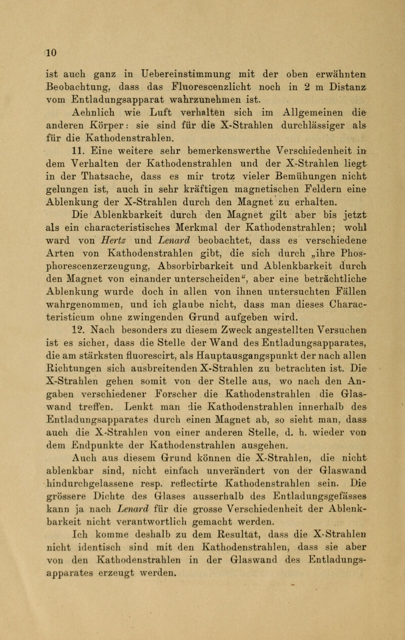 ist auch ganz in Uebereinstimmung mit der oben erwähnten Beobachtung, dass das Fluorescenzlicht noch in 2 m Distanz vom Entladungsapparat wahrzunehmen ist. Aehnlich wie Luft verhalten sich im Allgemeinen die anderen Körper: sie sind für die X-Strahlen durchlässiger als für die Kathodenstrahlen. 11. Eine weitere sehr bemerkenswerthe Verschiedenheit in dem Verhalten der Kathodenstrahlen und der X-Strahlen liegt in der Thatsache, dass es mir trotz vieler Bemühungen nicht gelungen ist, auch in sehr kräftigen magnetischen Feldern eine Ablenkung der X-Strahlen durch den Magnet zu erhalten. Die Ablenkbarkeit durch den Magnet gilt aber bis jetzt als ein characteristisches Merkmal der Kathodenstrahlen; wohl ward von Hertz und Lenard beobachtet, dass es verschiedene Arten von Kathodenstrahlen gibt, die sich durch „ihre Phos- phorescenzerzeugung, Absorbirbarkeit und Ablenkbarkeit durch den Magnet von einander unterscheiden, aber eine beträchtliche Ablenkung wurde doch in allen von ihnen untersuchten Fällen wahrgenommen, und ich glaube nicht, dass man dieses Charac- teristicum ohne zwingenden Grund aufgeben wird. 12. Nach besonders zu diesem Zweck angestellten Versuchen ist es sicher, dass die Stelle der Wand des Entladungsapparates, die am stärksten fluorescirt, als Hauptausgangspunkt der nach allen Richtungen sich ausbreitenden X-Strahlen zu betrachten ist. Die X-Strahlen gehen somit von der Stelle aus, wo nach den An- gaben verschiedener Forscher die Kathodenstrahlen die Glas- wand treffen. Lenkt man die Kathodenstrahlen innerhalb des Entladungsapparates durch einen Magnet ab, so sieht man, dass auch die X-Strahlen von einer anderen Stelle, d. h. wieder von dem Endpunkte der Kathodenstrahlen ausgehen. Auch aus diesem Grund können die X-Strahlen, die nicht ablenkbar sind, nicht einfach unverändert von der Glaswand hindurchgelassene resp. reflectirte Kathodenstrahlen sein. Die grössere Dichte des Glases ausserhalb des Entladungsgefässes kann ja nach Lenard für die grosse Verschiedenheit der Ablenk- barkeit nicht verantwortlich gemacht werden. Ich komme deshalb zu dem Resultat, dass die X-Strahlen nicht identisch sind mit den Kathodenstrahlen, dass sie aber von den Kathodenstrahlen in der Glaswand des Entladungs- apparates erzeugt werden.
