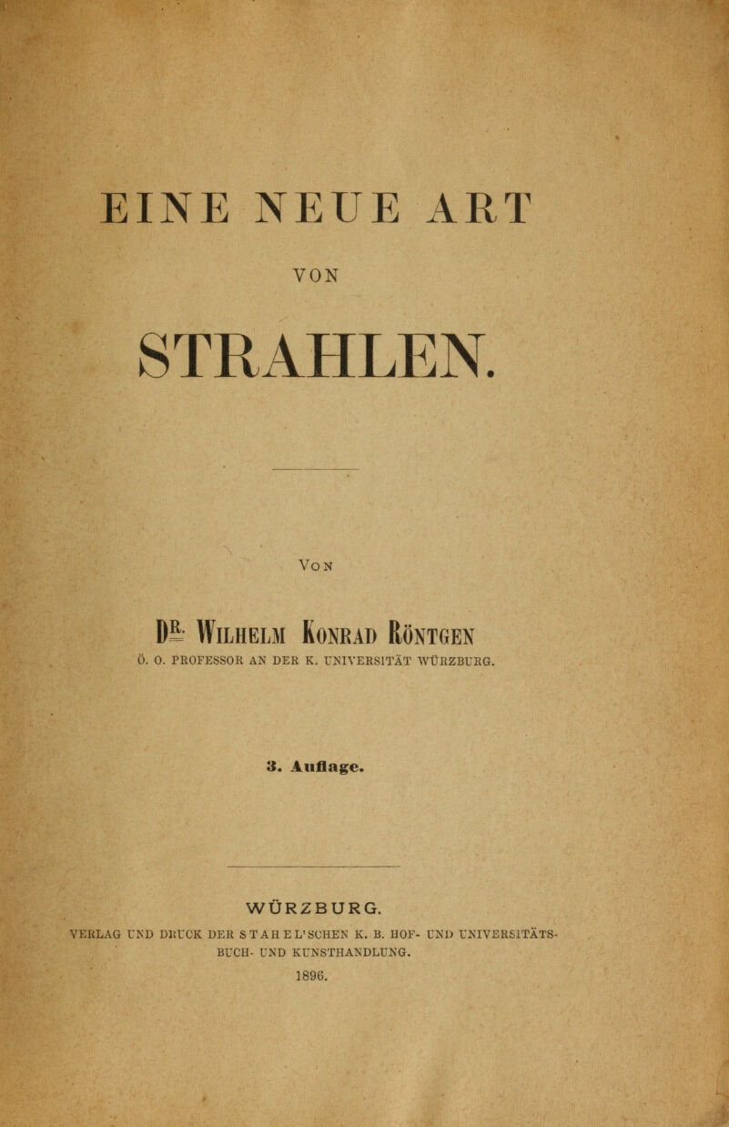 EINP] NEUE ART VON STRAHLEN. Von DS- Wilhelm Konrad Röntgen Ö. 0. PROFESSOR AN DER K. UNIVERSITÄT WÜßZBURG. 3. Auflage. WURZBURG. VERLAG UND DRUCK DER STAHEL'SCHEN K. B, HOF- UND UNIVERSITATS- BUCH- UND KUNSTHANDLUNG. 1896.