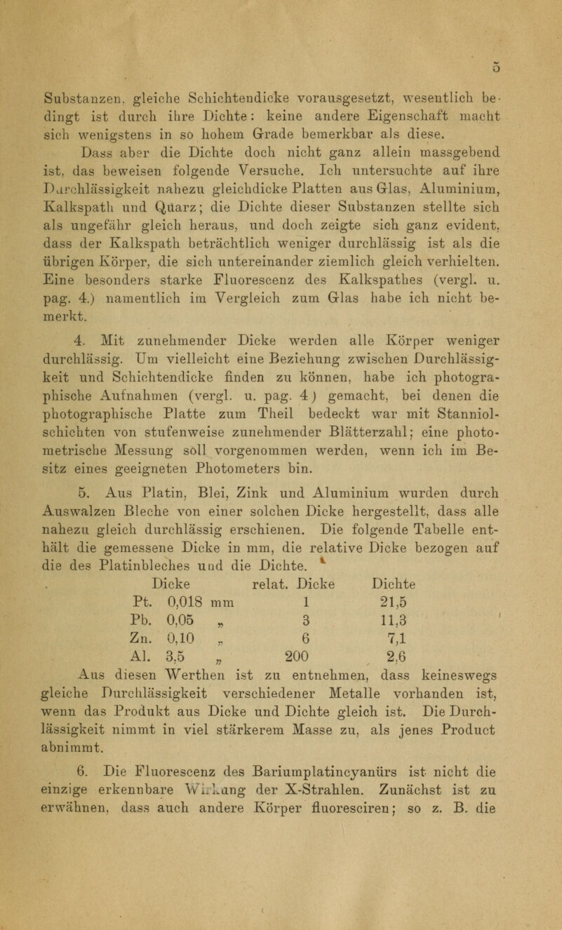 Substanzen, gleiche Sehiolitendicke vorausgesetzt, wesentlich be- dingt ist durch ihre Dichte: keine andere Eigenschaft macht sich wenigstens in so hohem Grade bemerkbar als diese. Dass aber die Dichte doch nicht ganz allein massgebend ist, das beweisen folgende Versuche. Ich untersuchte auf ihre Darchlässigkeit nahezu gleichdicke Platten aus Glas, Aluminium, Kalkspath und Quarz; die Dichte dieser Substanzen stellte sich als ungefähr gleich heraus, und doch zeigte sich ganz evident, dass der Kalkspath beträchtlich weniger durchlässig ist als die übrigen Körper, die sich untereinander ziemlich gleich verhielten. Eine besonders starke Fluorescenz des Kalkspathes (vergl. u. pag. 4.) namentlich im Vergleich zum Glas habe ich nicht be- merkt. 4. Mit zunehmender Dicke werden alle Körper weniger durchlässig. Um vielleicht eine Beziehung zwischen Durchlässig- keit und Schichtendicke finden zu können, habe ich photogra- phische Aufnahmen (vergl. u. pag. 4) gemacht, bei denen die photographische Platte zum Theil bedeckt war mit Stanniol- schichten von stufenweise zunehmender Blätterzahl; eine photo- metrische Messung soll vorgenommen werden, wenn ich im Be- sitz eines geeigneten Photometers bin. 5. Aus Platin, Blei, Zink und Aluminium wurden durch Auswalzen Bleche von einer solchen Dicke hergestellt, dass alle nahezu gleich durchlässig erschienen. Die folgende Tabelle ent- hält die gemessene Dicke in mm, die relative Dicke bezogen auf die des Platinbleches und die Dichte. *^ Dicke relat. Dicke Dichte Pt. 0,018 mm 1 21,5 Pb. 0,05 „ 3 11,3 Zn. 0,10 „ 6 7,1 AI. 3,5 ;, 200 2,6 Aus diesen Werthen ist zu entnehmen, dass keineswegs gleiche Durchlässigkeit verschiedener Metalle vorhanden ist, wenn das Produkt aus Dicke und Dichte gleich ist. Die Durch- lässigkeit nimmt in viel stärkerem Masse zu, als jenes Product abnimmt. 6. Die Fluorescenz des Bariumplatincyanürs ist nicht die einzige erkennbare Wi.hang der X-Strahlen. Zunächst ist zu erwähnen, dass auch andere Körper fluoresciren; so z. B. die