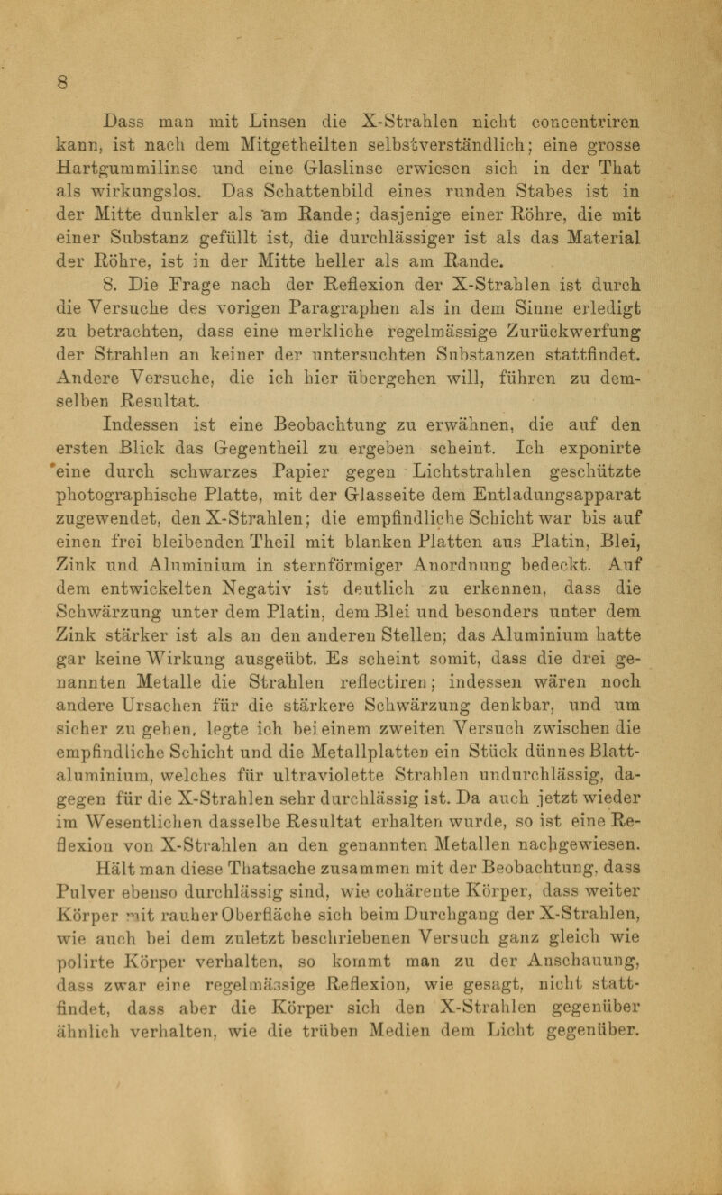 Dass man mit Linsen die X-Strahlen nicht concentinren kann, ist nach dem Mitgetheilten selbstverständlich; eine grosse Hartgummilinse und eine Glaslinse erwiesen sich in der That als wirkungslos. Das Schattenbild eines runden Stabes ist in der Mitte dunkler als 'am Rande; dasjenige einer Röhre, die mit einer Substanz gefüllt ist, die durchlässiger ist als das Material der Röhre, ist in der Mitte heller als am Rande. 8. Die Frage nach der Reflexion der X-Strahlen ist durch die Versuche des vorigen Paragraphen als in dem Sinne erledigt zu betrachten, dass eine merkliche regelmässige Zurückwerfung der Strahlen an keiner der untersuchten Substanzen stattfindet. Andere Versuche, die ich hier übergehen will, führen zu dem- selben Resultat. Indessen ist eine Beobachtung zu erwähnen, die auf den ersten Blick das Gegentheil zu ergeben scheint. Ich exponirte 'eine durch schwarzes Papier gegen Lichtstrahlen geschützte photographische Platte, mit der Glasseite dem Entladungsapparat zugewendet, den X-Strahlen; die empfindliche Schicht war bis auf einen frei bleibenden Theil mit blanken Platten aus Platin, Blei, Zink und Aluminium in sternförmiger Anordnung bedeckt. Auf dem entwickelten Negativ ist deutlich zu erkennen, dass die Schwärzung unter dem Platin, dem Blei und besonders unter dem Zink stärker ist als an den anderen Stellen; das Aluminium hatte gar keine Wirkung ausgeübt. Es scheint somit, dass die drei ge- nannten Metalle die Strahlen reflectiren; indessen wären noch andere Ursachen für die stärkere Schwärzung denkbar, und um sicher zugehen, legte ich bei einem zweiten Versuch zwischen die empfindliche Schicht und die Metallplatten ein Stück dünnes Blatt- aluminium, welches für ultraviolette Strahlen undurchlässig, da- gegen für die X-Strahlen sehr durchlässig ist. Da auch jetzt wieder im Wesentlichen dasselbe Resultat erhalten wurde, so ist eine Re- flexion von X-Strahlen an den genannten Metallen nachgewiesen. Hält man diese Thatsache zusammen mit der Beobachtung, dass Pulver ebenso durchlässig sind, wie cohärente Körper, dass weiter Körper ?^it rauher Oberfläche sich beim Durchgang der X-Strahlen, wie auch bei dem zuletzt beschriebenen Versuch ganz gleich wie polirte Körper verhalten, so kommt man zu der Anschauung, dass zwar eine regelmässige Reflexion^ wie gesagt, nicht statt- findet, dass aber die Körper sich den X-Strahlen gegenüber ähnlich verhalten, wie die trüben Medien dem Licht gegenüber.