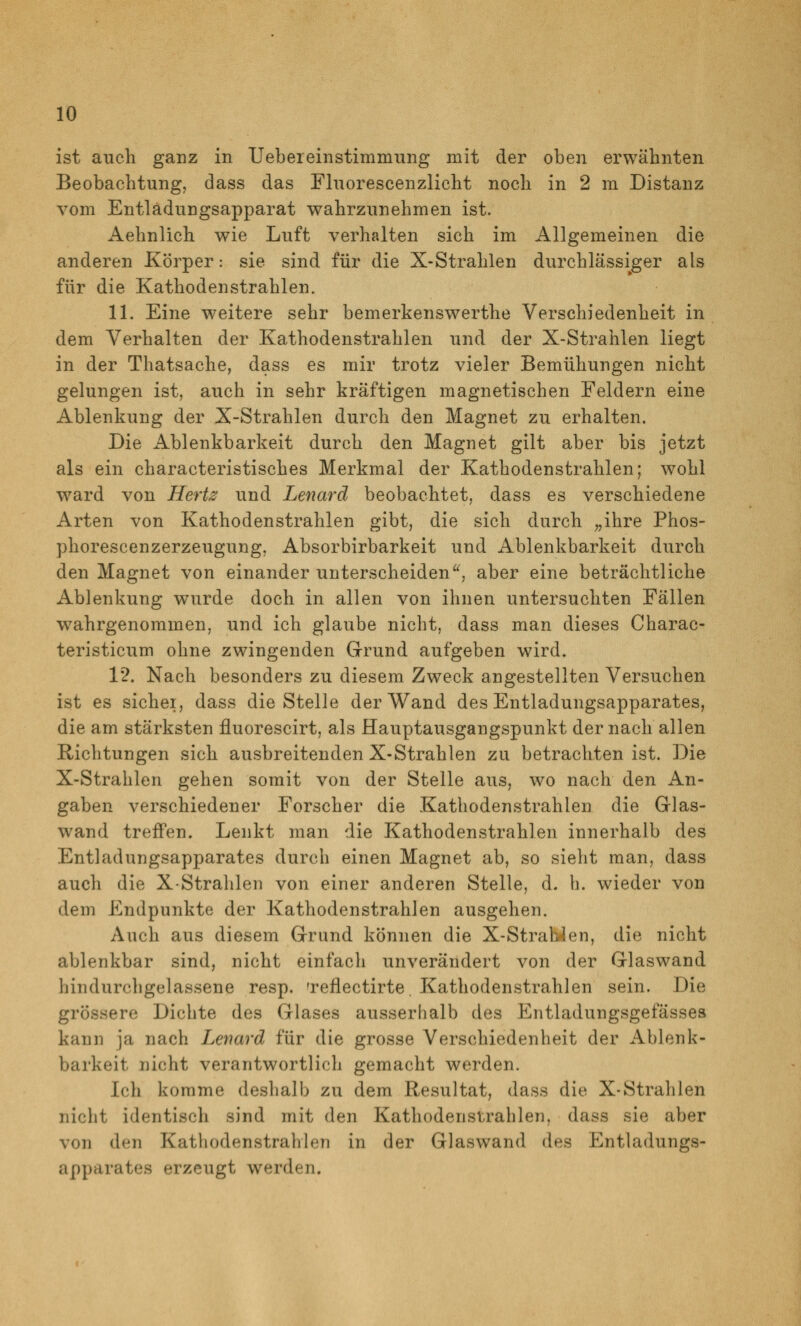 ist auch ganz in Uebereinstimmiing mit der oben erwähnten Beobachtung, dass das Fluorescenzlicht noch in 2 m Distanz vom Entlädungsapparat wahrzunehmen ist. Aehnlich wie Luft verhalten sich im Allgemeinen die anderen Körper: sie sind für die X-Strahlen durchlässiger als für die Kathoden strahlen. 11. Eine weitere sehr bemerkenswerthe Verschiedenheit in dem Verhalten der Kathodenstrahlen und der X-Strahlen liegt in der Thatsache, dass es mir trotz vieler Bemühungen nicht gelungen ist, auch in sehr kräftigen magnetischen Feldern eine Ablenkung der X-Strahlen durch den Magnet zu erhalten. Die Ablenkbarkeit durch den Magnet gilt aber bis jetzt als ein characteristisches Merkmal der Kathodenstrahlen; wohl w^ard von Hertz und Lenard beobachtet, dass es verschiedene Arten von Kathodenstrahlen gibt, die sich durch „ihre Phos- phorescenzerzeugung, Absorbirbarkeit und Ablenkbarkeit durch den Magnet von einander unterscheiden^^, aber eine beträchtliche Ablenkung wurde doch in allen von ihnen untersuchten Fällen wahrgenommen, und ich glaube nicht, dass man dieses Charac- teristicum ohne zwingenden Grund aufgeben wird. 1*2. Nach besonders zu diesem Zweck angestellten Versuchen ist es sichei, dass die Stelle der Wand des Entladungsapparates, die am stärksten fluorescirt, als Hauptausgangspunkt der nach allen Richtungen sich ausbreitenden X-Strahlen zu betrachten ist. Die X-Strahlen gehen somit von der Stelle aus, wo nach den An- gaben verschiedener Forscher die Kathodenstrahlen die Glas- wand treffen. Lenkt man die Kathodenstrahlen innerhalb des Entladungsapparates durch einen Magnet ab, so sieht man, dass auch die X-Strahlen von einer anderen Stelle, d. h. wieder von dem Endpunkte der Kathodenstrahlen ausgehen. Auch aus diesem Grund können die X-StraWen, die nicht ablenkbar sind, nicht einfach unverändert von der Glaswand liindurchgelassene resp. Teflectirte. Kathodenstrahlen sein. Die grössere Dichte des Glases ausserhalb des Entladungsgefässea kann ja nach Lenard für die grosse Verschiedenheit der Ablenk- barkeit nicht verantwortlich gemacht werden. Ich komme deshalb zu dem Resultat, dass die X-Strahlen nicht identisch sind mit den Kathodenstrahlen, dass sie aber von den Kathodenstrahlen in der Glaswand des Entladungs- apparates erzeugt werden.