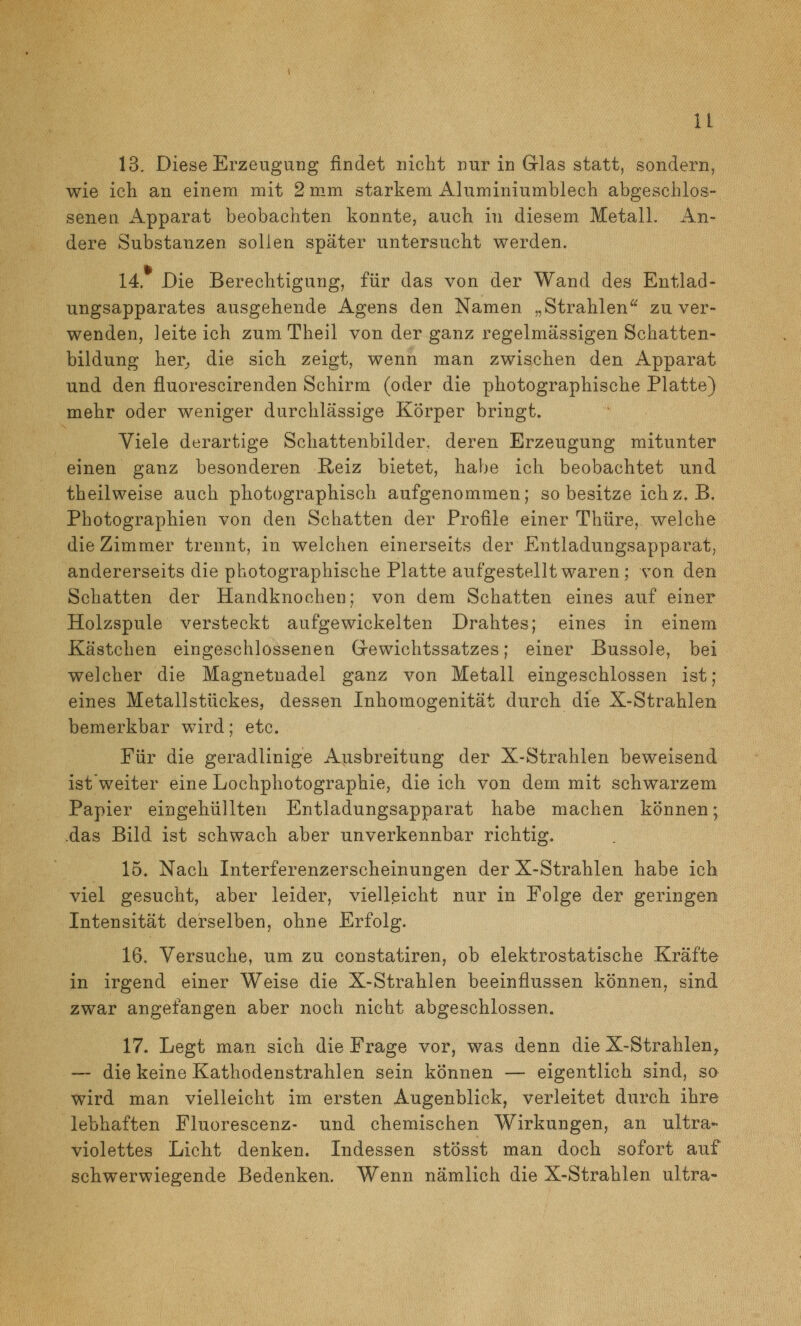 13. Diese Erzeugung findet nicht nur in Grlas statt, sondern, wie ich an einem mit 2 mm starkem Aluminiumblech abgeschlos- senen Apparat beobachten konnte, auch in diesem Metall. An- dere Substanzen sollen später untersucht werden. 14. Die Berechtigung, für das von der Wand des Entlad- ungsapparates ausgehende Agens den Namen „Strahlen zu ver- wenden, leite ich zum Theil von der ganz regelmässigen Schatten- bildung her;, die sich zeigt, wenn man zwischen den Apparat und den fluorescirenden Schirm (oder die photographische Platte) mehr oder weniger durchlässige Körper bringt» Viele derartige Schattenbilder, deren Erzeugung mitunter einen ganz besonderen Reiz bietet, habe ich beobachtet und theilweise auch photographisch aufgenommen; so besitze ichz. B. Photographien von den Schatten der Profile einer Thüre, welche die Zimmer trennt, in welchen einerseits der Entladungsapparat, andererseits die photographische Platte aufgestellt waren; von den Schatten der Handknocben; von dem Schatten eines auf einer Holzspule versteckt aufgewickelten Drahtes; eines in einem Kästchen eingeschlossenen Grewichtssatzes; einer Bussole, bei welcher die Magnetnadel ganz von Metall eingeschlossen ist; eines Metallstückes, dessen Inhomogenität durch die X-Strahlen bemerkbar wird; etc. Für die geradlinige Ausbreitung der X-Strahlen beweisend ist'weiter eine Lochphotographie, die ich von dem mit schwarzem Papier eingehüllten Entladungsapparat habe machen können; -das Bild ist schwach aber unverkennbar richtig. 15. Nach Interferenzerscheinungen der X-Strahlen habe ich viel gesucht, aber leider, vielleicht nur in Folge der geringen Intensität derselben, ohne Erfolg. 16. Versuche, um zu constatiren, ob elektrostatische Kräfte in irgend einer Weise die X-Strahien beeinflussen können, sind zwar angefangen aber noch nicht abgeschlossen. 17. Legt m.an sich die Frage vor, was denn die X-Strahlen^ — die keine Kathodenstrahlen sein können — eigentlich sind, so wird man vielleicht im ersten Augenblick, verleitet durch ihre lebhaften Fluorescenz- und chemischen Wirkungen, an ultra- violettes Licht denken. Indessen stÖsst man doch sofort auf schwerwiegende Bedenken. Wenn nämlich die X-Strahlen ultra-