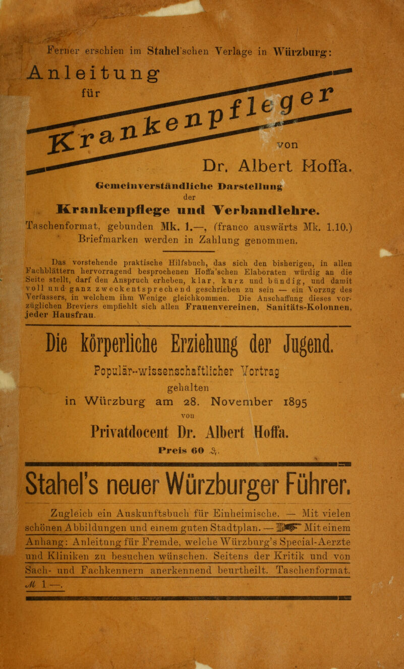 Anleitung %t^ von Dr. Albert Hoffa. Geuieiiirers^tändliclie Bar^itellimg der Krankenpflege nnd Terbancllehre. Taschenformat, gebunden Mk. 1.—, (franco auswärts Mk. 1.10.) Briefmarken werden in Zahlung genommen. Das vorstehende praktische Hilfsbuch, das sich den bisherigen, in allen Fachblättern hervorragend besprochenen Hofia'sehen Elaboraten würdig an die Seite stellt, darf den Anspruch erheben, klar, kurz und bündig, und damit voll und ganz zweckentsprechend geschrieben zu sein — ein \orzug des Yerfassers, in welchem ihm Wenige gleichkommen. Die Anschaffung dieses vor- züglichen Breviers empfiehlt sich allen Frauenvereiiien, Sanitäts-Kolonnen, jeder Hausfrau. Die körperliche Erziehung der Jugend. Populär-wissenschaftlicher Yortrag gehalten in Würzburg am 28. November 1895 von Privatdoceiit Dr. Albert Hoffa. Preis 60 ä,. Stahel's neuer Würzburger Führer. Zugleich ein Auskuni'tsbacii iur Emueimisciie. — Mit vieien schönen Abbildungen und. einem guten Stadtyjlan. —ÜW^ Mit einem Anliang: Anleitung für Fremde, welche Würzburg's Special-Aerzte und Kliniken zu besuchen wünschen. Seitens der Kritik und von Sach- und Fachkennern anerkennend beurtheilt. Taschenformat. ___