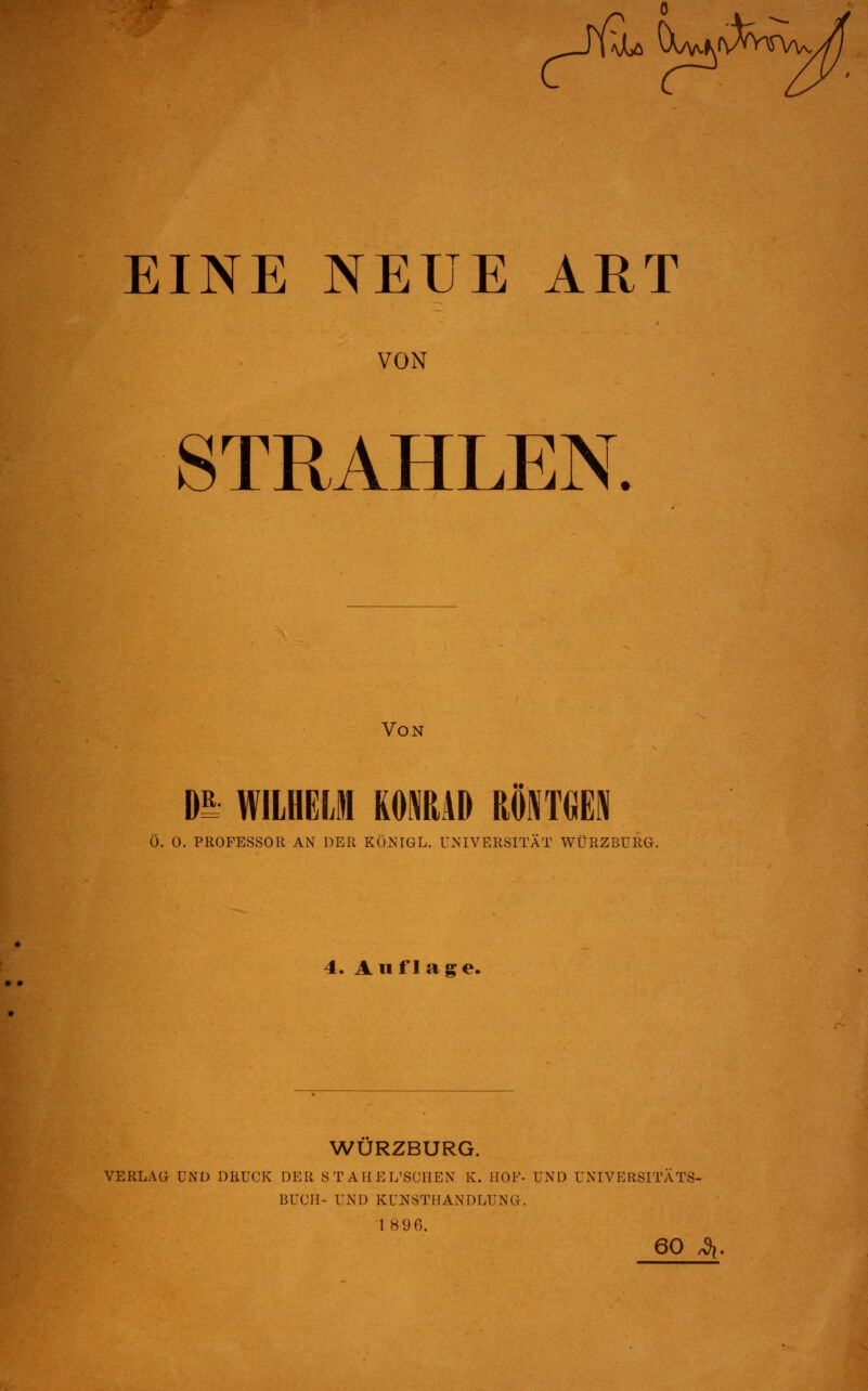 VON STRAHLEN. Von m WILHELM RONRAD RÖNTGEN Ö. O. PROFESSOR AN DER KÜNIGL. UNIVERSITÄT WÜRZBURG. 4. Auflag e. WURZBURG. VERLAG UND DRUCK DER STAHEL'SCHEN K. HOF- UND UNIVERSITÄTS- BUCH- UNI) KUNSTHANDLUNG. 1896. 60 ^