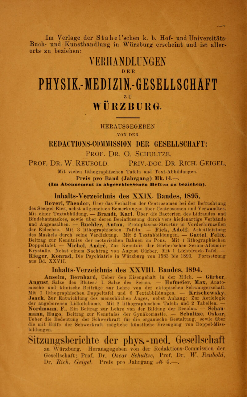 Im Verlage der Stabe 1'sehen k. b. Hof- und Universitäts- Buch- und Kunsthandlung in Würzburg erscheint und ist aller- orts zu beziehen: VERHANDLUNGEN PHYSIK.-MEDIZ1N.-GESELLSCHAFT ZU WÜRZBURG. HERAUSGEGEBEN VON DER REÜACTIONS-COMMISSION DER GESELLSCHAFT: Prof. Dr. O. Schultze. Prof. Dr. W. Reubold. Priv.-doc. Dr. Rich. Geigel. Mit vielen lithographischen Tafeln und Text-Abbildungen. Preis pro Band (Jahrgang) Mk. 14.—. (Im Abonnement in abgeschlossenen Heften zu beziehen). Inhalts-Verzeichnis des XXIX. Bandes, 1895. Boveri, Theodor, Üher das Verhalten der Centrosomen bei der Befruchtung des Seeigel-Eies, nebst allgemeinen Bemerkungen über Centrosomen und Verwandtes. Mit einer Textabbildung. — Brandt, Karl, Über die Bacterien des Lidrandes und Bindehautsackes, sowie über deren Beeinflussung durch verschiedenartige Verbände und Augensalben. — Bnehler, Anton, Protoplasma-Struktur in Vorderhirnzellen der Eidechse. Mit 3 lithographischen Tafeln. — Fick, Adolf, Arbeitleistung des Muskels durch seiue Verdickung. Mit 2 Textabbildungen. — Gattel, Felix, Beitrag zur Kenntniss der motorischen Bahnen im Pons. Mit 1 lithographischen Doppeltafel. — Michel, Andre, Zur Kenntnis der Gürber'sehen Serum-Albumin- Krystalle. Nebst einem Nachtrag von August Giirber. Mit 1 Lichtdruck-Tafel. — Rieger, Konrad, Die Psychiatrie in Würzbarg von 1583 bis 1893. Fortsetzung aus Bd. XXVII. Inhaltsverzeichnis des XXVI11. Bandes, 1894. Anselm, Bernhard, Ueber den Eisengehalt in der Milch. — Gürber, August, Salze des Blutes: I. Salze des Serum. — Hofmeier. Max, Anato- mische und klinische Beitrage zur Lehre von der ektopischen Schwangerschaft. Mit 1 lithographischen Doppeltafel und <> Textabbildungen. — Krischewsky, Jsack, Zur Entwicklung des menschlichen Auges, nebst Anhang: Zur Aetiologie der angeborenen Lidkolobome. Mit 2 lithographischen Tafeln und 2 Tabellen. — Nord mann, F., Bin Beitrag zur Lehre von der Bildung der Decidua. — Schau- 111 aiiii, BugO, Beitrag zur Kenntniss der ßynäkomastie. — Schnitze, Oskar, Ueber die Bedeutung der Schwerkraft für die organische Gestaltung, sowie über die mit Hülfe der Schwerkraft mögliche künstliche Erzeugung von Doppel-Miss- bildungen, Sitzungsberichte der phys.-med. Gesellschaft zu Wtirzburg. Herausgegeben von der Etedaktions-Coramission der lellschaft: Prof. Dr. Oscar Schultee, Prof. Dr. W. /unhold, Di-. Eich. Geigel, Preis pro Jahrgang ,//■ 4.—.