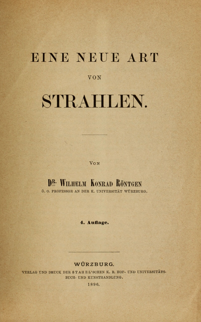 VON STRAHLEN. Von P Wilhelm Konrad Röntgen Ö. O. PROFESSOR AN DER K. UNIVERSITÄT WÜRZBURG. 4. Auflage. WURZBURG. VERLAG UND DRUCK DER STAHEL'SCHEN K. B. HOF- UND UNIVERSITÄTS- BUCH- UND KUNSTHANDLUNG. 1896.