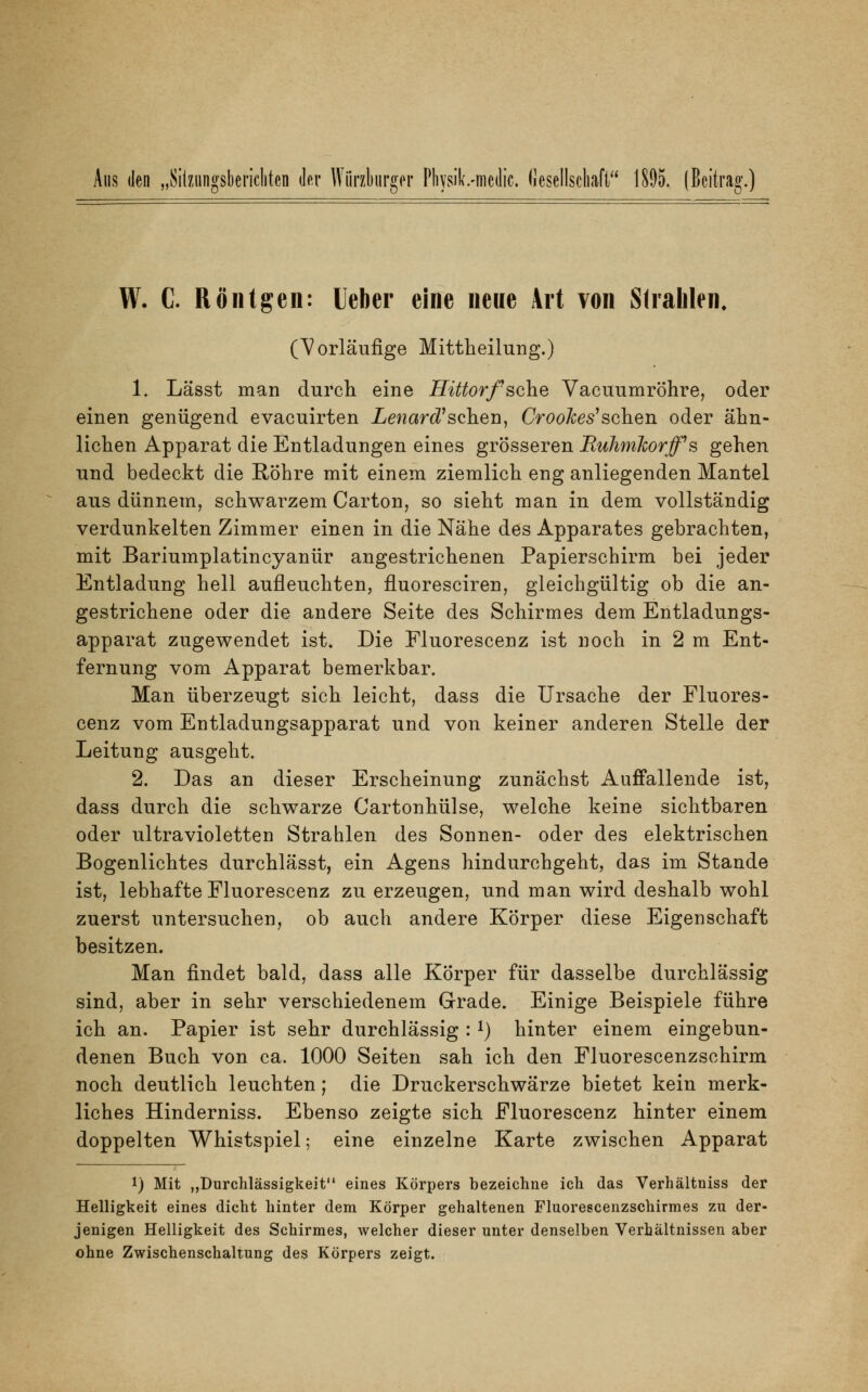 Aus den „Sitzungsberichten der Würzburger Physibmcdic. Gesellschaft 1895. (Beitrag.) W. C. Röntgen: Ueber eine neue Art von Strahlen, (Vorläufige Mittheilung.) 1. Lässt man durch eine Hittorf sehe Vacuumröhre, oder einen genügend evaeuirten Lenard'sehen, CrooJces1 sehen oder ähn- lichen Apparat die Entladungen eines grösseren Buhmlcorff's gehen und bedeckt die Röhre mit einem ziemlich eng anliegenden Mantel aus dünnem, schwarzem Carton, so sieht man in dem vollständig verdunkelten Zimmer einen in die Nähe des Apparates gebrachten, mit Bariumplatincyanür angestrichenen Papierschirm bei jeder Entladung hell aufleuchten, fluoresciren, gleichgültig ob die an- gestrichene oder die andere Seite des Schirmes dem Entladungs- apparat zugewendet ist. Die Fluorescenz ist noch in 2 m Ent- fernung vom Apparat bemerkbar. Man überzeugt sich leicht, dass die Ursache der Fluores- cenz vom Entladungsapparat und von keiner anderen Stelle der Leitung ausgeht. 2. Das an dieser Erscheinung zunächst Auffallende ist, dass durch die schwarze Cartonhülse, welche keine sichtbaren oder ultravioletten Strahlen des Sonnen- oder des elektrischen Bogenlichtes durchlässt, ein Agens hindurchgeht, das im Stande ist, lebhafte Fluorescenz zu erzeugen, und man wird deshalb wohl zuerst untersuchen, ob auch andere Körper diese Eigenschaft besitzen. Man findet bald, dass alle Körper für dasselbe durchlässig sind, aber in sehr verschiedenem Grade. Einige Beispiele führe ich an. Papier ist sehr durchlässig :*) hinter einem eingebun- denen Buch von ca. 1000 Seiten sah ich den Fluorescenzschirm noch deutlich leuchten; die Druckerschwärze bietet kein merk- liches Hinderniss. Ebenso zeigte sich Fluorescenz hinter einem doppelten Whistspiel; eine einzelne Karte zwischen Apparat !) Mit „Durchlässigkeit eines Körpers bezeichne ich das Verhältniss der Helligkeit eines dicht hinter dem Körper gehaltenen Fluorescenzschirmes zu der- jenigen Helligkeit des Schirmes, welcher dieser unter denselben Verhältnissen aber ohne Zwischenschaltung des Körpers zeigt.
