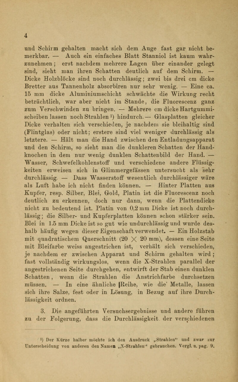 und Schirm gehalten macht sich dem Auge fast gar nicht be- merkbar. — Auch ein einfaches Blatt Stanniol ist kaum wahr- zunehmen ; erst nachdem mehrere Lagen über einander gelegt sind, sieht man ihren Schatten deutlich auf dem Schirm. — Dicke Holzblöcke sind noch durchlässig; zwei bis drei cm dicke Bretter aus Tannenholz absorbiren nur sehr wenig. — Eine ca. 15 mm dicke Aluminiumschicht schwächte die Wirkung recht beträchtlich, war aber nicht im Stande, die Fluorescenz ganz zum Verschwinden zu bringen. — Mehrere cm dicke Hartgummi- scheiben lassen noch Strahlen J) hindurch.— Glasplatten gleicher Dicke verhalten sich verschieden, je nachdem sie bleihaltig sind (Flintglas) oder nicht; erstere sind viel weniger durchlässig als letztere. — Hält man die Hand zwischen den Entladungsapparat und den Schirm, so sieht man die dunkleren Schatten der Hand- knochen in dem nur wenig dunklen Schattenbild der Hand. — Wasser, Schwefelkohlenstoff und verschiedene andere Flüssig- keiten erweisen sich in Glimmergefässen untersucht als sehr durchlässig. — Dass Wasserstoff wesentlich durchlässiger wäre als Luft habe ich nicht finden können. — Hinter Platten aus Kupfer, resp. Silber, Blei, Gold, Platin ist die Fluorescenz noch deutlich zu erkennen, doch nur dann, wenn die Plattendicke nicht zu bedeutend ist. Platin von 0,2 mm Dicke ist noch durch- lässig; die Silber- und Kupferplatten können schon stärker sein. Blei in 1.5 mm Dicke ist so gut wie undurchlässig und wurde des- halb häufig wegen dieser Eigenschaft verwendet» — Ein Holzstab mit quadratischem Querschnitt (20 X 20 mm), dessen eine Seite mit Bleifarbe weiss angestrichen ist, verhält sich verschieden, je nachdem er zwischen Apparat und Schirm gehalten wird ; fast vollständig wirkungslos, wenn die X-Strahlen parallel der angestrichenen Seite durchgehen, entwirft der Stab einen dunklen Schatten , wenn die Strahlen die Anstrichfarbe durchsetzen müssen. — In eine ähnliche |Reihe, wie die' Metalle, lassen sich ihre Salze, fest oder in Lösung, in Bezug auf ihre Durch- lässigkeit ordnen. 3. Die angeführten Versuchsergebnisse und andere führen zu der Folgerung, dass die Durchlässigkeit der verschiedenen l) Der Kürze halber möchte ich den Ausdruck ,,Strahlen und zwar zur Unterscheidung von anderen den Namen „X-Strahlen' gebrauchen. Vergl. u. pag. 9.