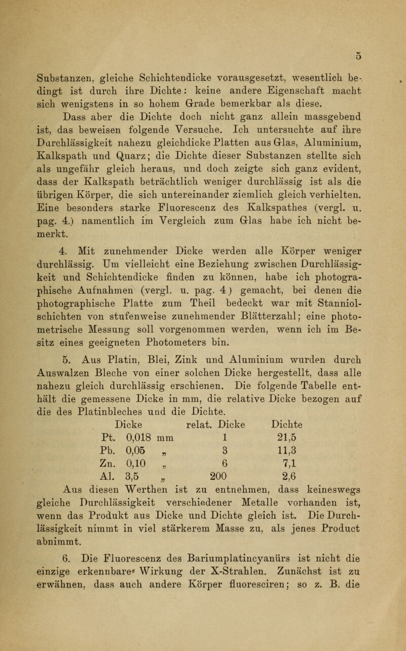 Substanzen, gleiche Schichten dicke vorausgesetzt, wesentlich be- dingt ist durch ihre Dichte: keine andere Eigenschaft macht sich wenigstens in so hohem Grade bemerkbar als diese. Dass aber die Dichte doch nicht ganz allein massgebend ist, das beweisen folgende Versuche. Ich untersuchte auf ihre Durchlässigkeit nahezu gleichdicke Platten aus Glas, Aluminium, Kalkspath und Quarz; die Dichte dieser Substanzen stellte sich als ungefähr gleich heraus, und doch zeigte sich ganz evident, dass der Kalkspath beträchtlich weniger durchlässig ist als die übrigen Körper, die sich untereinander ziemlich gleich verhielten. Eine besonders starke Fluorescenz des Kalkspathes (vergl. u. pag. 4.) namentlich im Vergleich zum Glas habe ich nicht be- merkt. 4. Mit zunehmender Dicke werden alle Körper weniger durchlässig. Um vielleicht eine Beziehung zwischen Durchlässig- keit und Schichtendicke finden zu können, habe ich photogra- phische Aufnahmen (vergl. u. pag. 4) gemacht, bei denen die photographische Platte zum Theil bedeckt war mit Stanniol- schichten von stufenweise zunehmender Blätterzahl; eine photo- metrische Messung soll vorgenommen werden, wenn ich im Be- sitz eines geeigneten Photometers bin. 5. Aus Platin, Blei, Zink und Aluminium wurden durch Auswalzen Bleche von einer solchen Dicke hergestellt, dass alle nahezu gleich durchlässig erschienen. Die folgende Tabelle ent- hält die gemessene Dicke in mm, die relative Dicke bezogen auf die des Platinbleches und die Dichte. Dicke relat. Dicke Dichte Pt. 0,018 mm 1 21,5 Pb. 0,05 „ 3 11,3 Zn. 0,10 „ 6 7,1 AI. 3,5 „ 200 2,6 Aus diesen Werthen ist zu entnehmen, dass keineswegs gleiche Durchlässigkeit verschiedener Metalle vorhanden ist, wenn das Produkt aus Dicke und Dichte gleich ist. Die Durch- lässigkeit nimmt in viel stärkerem Masse zu, als jenes Product abnimmt. 6. Die Fluorescenz des Bariumplatincyanürs ist nicht die einzige erkennbare* Wirkung der X-Strahlen. Zunächst ist zu erwähnen, dass auch andere Körper fluoresciren; so z. B. die