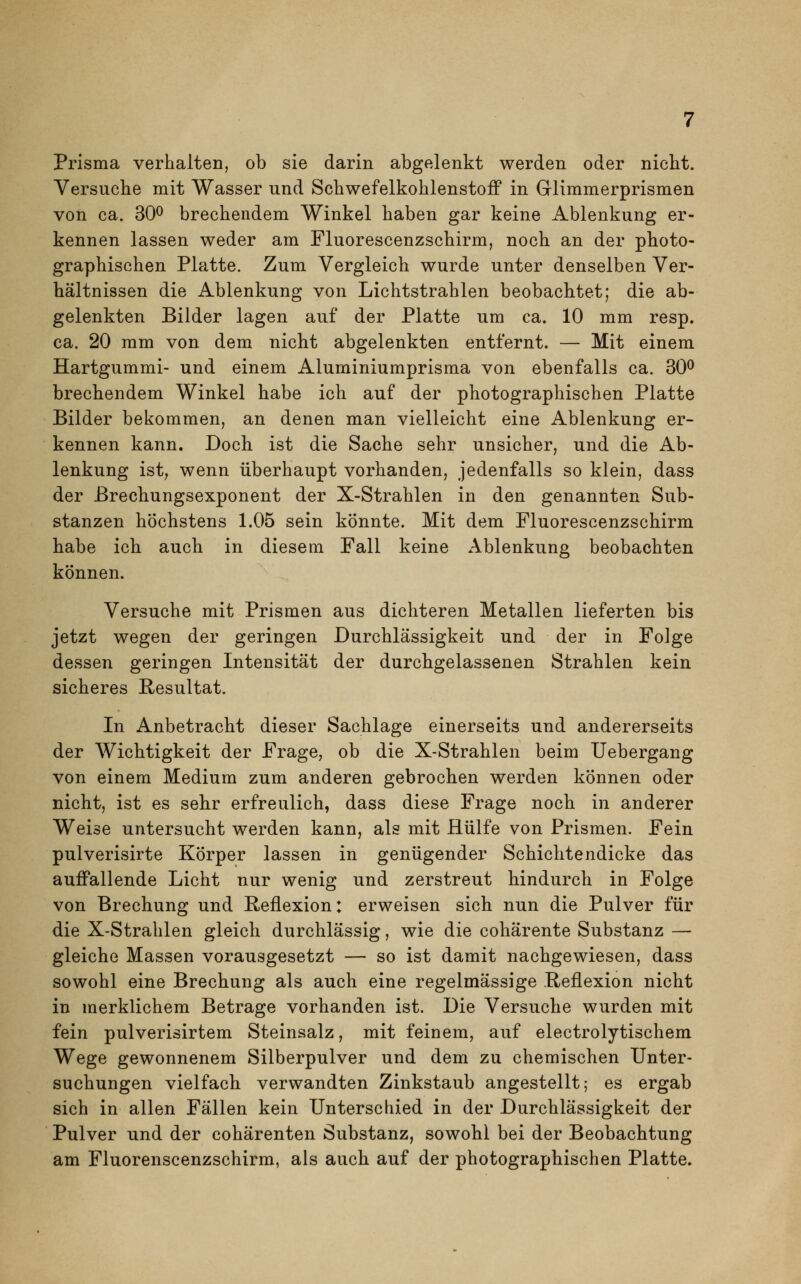 Prisma verhalten, ob sie darin abgelenkt werden oder nicht. Versuche mit Wasser und Schwefelkohlenstoff in Glimmerprismen von ca. 30° brechendem Winkel haben gar keine Ablenkung er- kennen lassen weder am Fluorescenzschirm, noch an der photo- graphischen Platte. Zum Vergleich wurde unter denselben Ver- hältnissen die Ablenkung von Lichtstrahlen beobachtet; die ab- gelenkten Bilder lagen auf der Platte um ca. 10 mm resp. ca. 20 mm von dem nicht abgelenkten entfernt. — Mit einem Hartgummi- und einem Aluminiumprisma von ebenfalls ca. 30° brechendem Winkel habe ich auf der photographischen Platte Bilder bekommen, an denen man vielleicht eine Ablenkung er- kennen kann. Doch ist die Sache sehr unsicher, und die Ab- lenkung ist, wenn überhaupt vorhanden, jedenfalls so klein, dass der Brechungsexponent der X-Strahlen in den genannten Sub- stanzen höchstens 1.05 sein könnte. Mit dem Fluorescenzschirm habe ich auch in diesem Fall keine Ablenkung beobachten können. Versuche mit Prismen aus dichteren Metallen lieferten bis jetzt wegen der geringen Durchlässigkeit und der in Folge dessen geringen Intensität der durchgelassenen Strahlen kein sicheres Resultat. In Anbetracht dieser Sachlage einerseits und andererseits der Wichtigkeit der Frage, ob die X-Strahlen beim Uebergang von einem Medium zum anderen gebrochen werden können oder nicht, ist es sehr erfreulich, dass diese Frage noch in anderer Weise untersucht werden kann, als mit Hülfe von Prismen. Fein pulverisirte Körper lassen in genügender Schichtendicke das auffallende Licht nur wenig und zerstreut hindurch in Folge von Brechung und Reflexion: erweisen sich nun die Pulver für die X-Strahlen gleich durchlässig, wie die cohärente Substanz — gleiche Massen vorausgesetzt — so ist damit nachgewiesen, dass sowohl eine Brechung als auch eine regelmässige Reflexion nicht in merklichem Betrage vorhanden ist. Die Versuche wurden mit fein pulverisirtem Steinsalz, mit feinem, auf electrolytischem Wege gewonnenem Siiberpulver und dem zu chemischen Unter- suchungen vielfach verwandten Zinkstaub angestellt; es ergab sich in allen Fällen kein Unterschied in der Durchlässigkeit der Pulver und der cohärenten Substanz, sowohl bei der Beobachtung am Fluorenscenzschirm, als auch auf der photographischen Platte.
