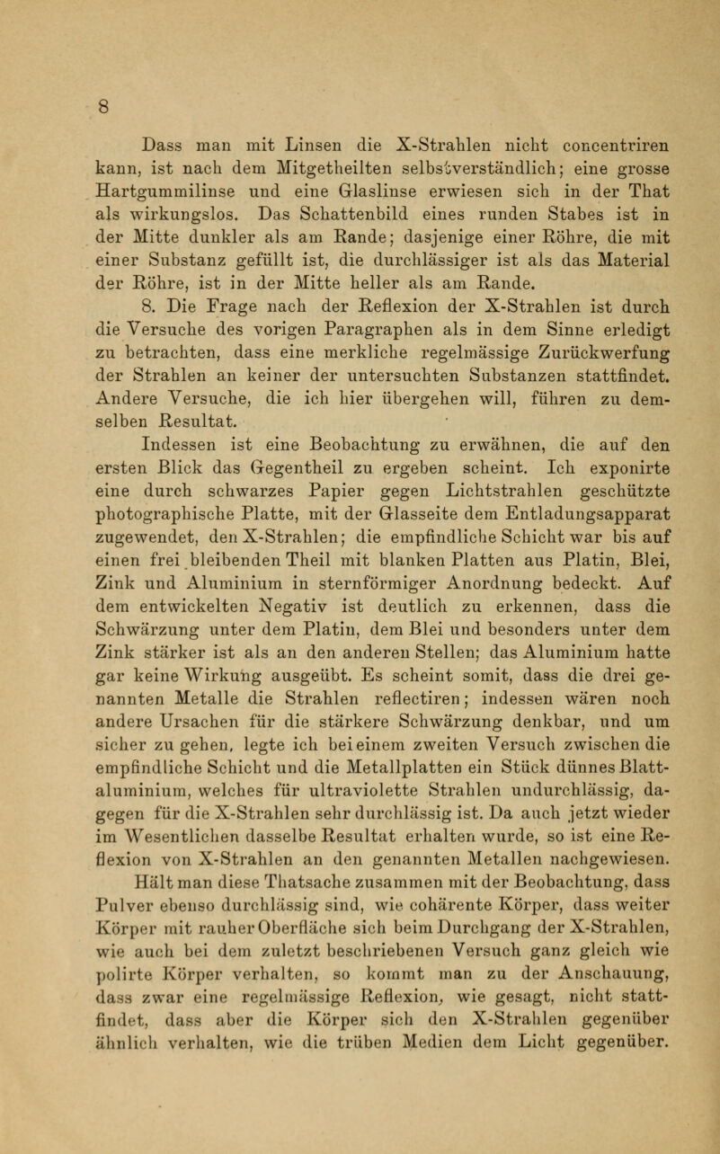 Dass man mit Linsen die X-Strahlen nicht concentriren kann, ist nach dem Mitgetheilten selbstverständlich; eine grosse Hartgummilinse und eine Glaslinse erwiesen sich in der That als wirkungslos. Das Schattenbild eines runden Stabes ist in der Mitte dunkler als am Eande; dasjenige einer Röhre, die mit einer Substanz gefüllt ist, die durchlässiger ist als das Material der Röhre, ist in der Mitte heller als am Rande. 8. Die Frage nach der Reflexion der X-Strahlen ist durch die Versuche des vorigen Paragraphen als in dem Sinne erledigt zu betrachten, dass eine merkliche regelmässige Zurückwerfung der Strahlen an keiner der untersuchten Substanzen stattfindet. Andere Versuche, die ich hier übergehen will, führen zu dem- selben Resultat. Indessen ist eine Beobachtung zu erwähnen, die auf den ersten Blick das Gegentheil zu ergeben scheint. Ich exponirte eine durch schwarzes Papier gegen Lichtstrahlen geschützte photographische Platte, mit der Glasseite dem Entladungsapparat zugewendet, den X-Strahlen; die empfindliche Schicht war bis auf einen frei bleibenden Theil mit blanken Platten aus Platin, Blei, Zink und Aluminium in sternförmiger Anordnung bedeckt. Auf dem entwickelten Negativ ist deutlich zu erkennen, dass die Schwärzung unter dem Platin, dem Blei und besonders unter dem Zink stärker ist als an den anderen Stellen; das Aluminium hatte gar keine Wirkung ausgeübt. Es scheint somit, dass die drei ge- nannten Metalle die Strahlen reflectiren; indessen wären noch andere Ursachen für die stärkere Schwärzung denkbar, und um sicher zugehen, legte ich bei einem zweiten Versuch zwischen die empfindliche Schicht und die Metallplatten ein Stück dünnes Blatt- aluminium, welches für ultraviolette Strahlen undurchlässig, da- gegen für die X-Strahlen sehr durchlässig ist. Da auch jetzt wieder im Wesentlichen dasselbe Resultat erhalten wurde, so ist eine Re- flexion von X-Strahlen an den genannten Metallen nachgewiesen. Hält man diese Thatsache zusammen mit der Beobachtung, dass Pulver ebenso durchlässig sind, wie cohärente Körper, dass weiter Körper mit rauher Oberfläche sich beim Durchgang der X-Strahlen, wie auch bei dem zuletzt beschriebenen Versuch ganz gleich wie polirte Körper verhalten, so kommt man zu der Anschauung, dass zwar eine regelmässige Reflexion, wie gesagt, nicht statt- findet, dass aber die Körper sich den X-Strahlen gegenüber ähnlich verhalten, wie die trüben Medien dem Licht gegenüber.