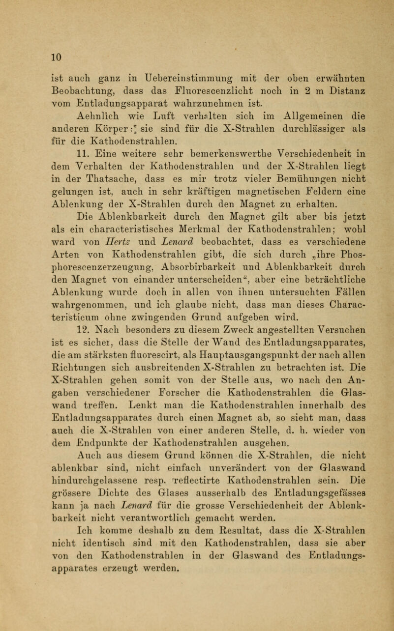 ist auch ganz in Uebereinstimmung mit der oben erwähnten Beobachtung, dass das Fluorescenzlicht noch in 2 m Distanz vom Entladungsapparat wahrzunehmen ist. Aehnlich wie Luft verhalten sich im Allgemeinen die anderen Körper :J sie sind für die X-Strahlen durchlässiger als für die Kathoden strahlen. 11. Eine weitere sehr bemerkenswerthe Verschiedenheit in dem Verhalten der Kathodenstrahlen und der X-Strahlen liegt in der Thatsache, dass es mir trotz vieler Bemühungen nicht gelungen ist, auch in sehr kräftigen magnetischen Feldern eine Ablenkung der X-Strahlen durch den Magnet zu erhalten. Die Ablenkbarkeit durch den Magnet gilt aber bis jetzt als ein characteristisches Merkmal der Kathodenstrahlen; wohl ward von Hertz und Lenard beobachtet, dass es verschiedene Arten von Kathodenstrahlen gibt, die sich durch „ihre Phos- phorescenzerzeugung, Absorbirbarkeit und Ablenkbarkeit durch den Magnet von einander unterscheiden, aber eine beträchtliche Ablenkung wurde doch in allen von ihnen untersuchten Fällen wahrgenommen, und ich glaube nicht, dass man dieses Charac- teristicum ohne zwingenden Grund aufgeben wird. 12. Nach besonders zu diesem Zweck angestellten Versuchen ist es sicher, dass die Stelle der Wand des Entladungsapparates, die am stärksten fluorescirt, als Hauptausgangspunkt der nach allen Richtungen sich ausbreitenden X-Strahlen zu betrachten ist. Die X-Strahlen gehen somit von der Stelle aus, wo nach den An- gaben verschiedener Forscher die Kathodenstrahlen die Glas- wand treffen. Lenkt man die Kathodenstrahlen innerhalb des Entladungsapparates durch einen Magnet ab, so sieht man, dass auch die X-Strahlen von einer anderen Stelle, d. h. wieder von dem Endpunkte der Kathodenstrahlen ausgehen. Auch aus diesem Grund können die X-Strahlen, die nicht ablenkbar sind, nicht einfach unverändert von der Glaswand hindurchgelassene resp. 'reflectirte Kathodenstrahlen sein. Die grössere Dichte des Glases ausserhalb des Entladungsgefässea kann ja nach Lenard für die grosse Verschiedenheit der Ablenk- barkeit nicht verantwortlich gemacht werden. Ich komme deshalb zu dem Resultat, dass die X-Strahlen nicht identisch sind mit den Kathodenstrahlen, dass sie aber von den Kathodenstrahlen in der Glaswand des Entladungs- apparates erzeugt werden.