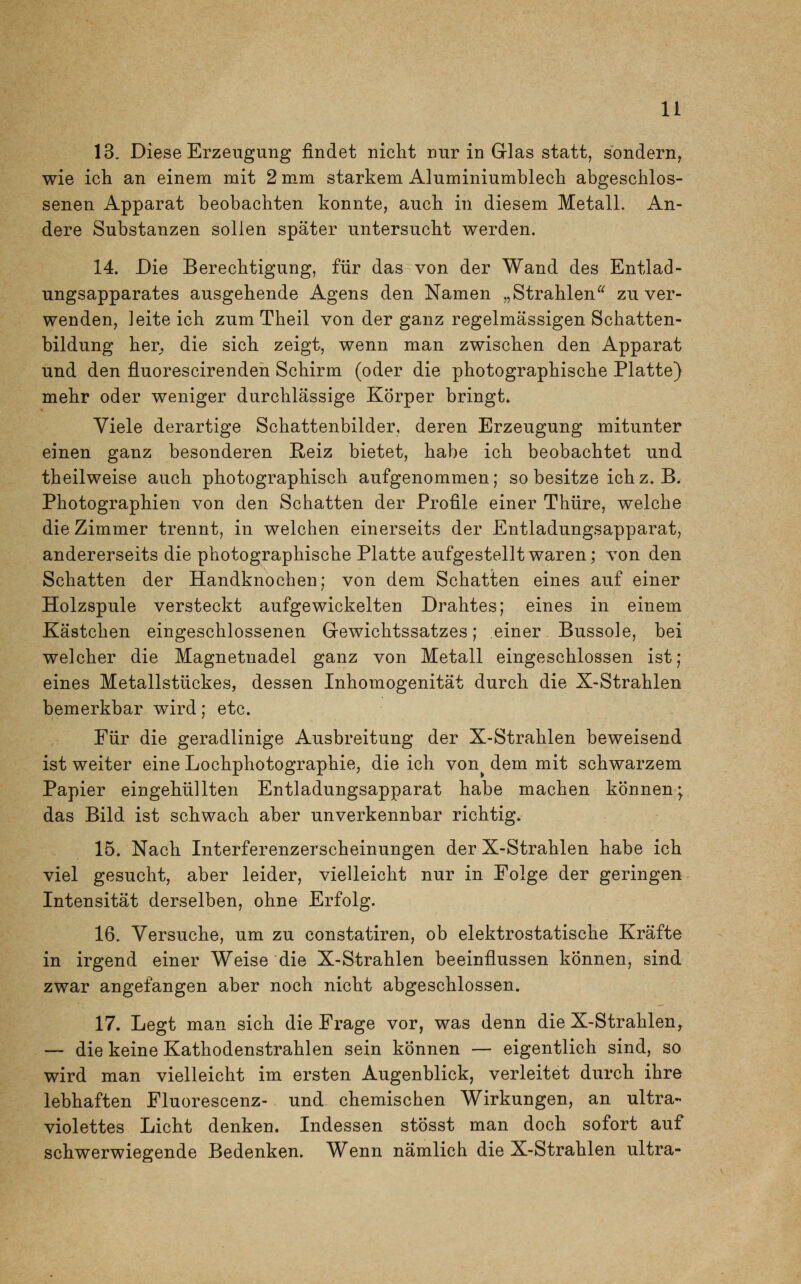 13. Diese Erzeugung findet nicht nur in Glas statt, sondern, wie ich an einem mit 2 mm starkem Aluminiumblech abgeschlos- senen Apparat beobachten konnte, auch in diesem Metall. An- dere Substanzen sollen später untersucht werden. 14. Die Berechtigung, für das von der Wand des Entlad- ungsapparates ausgehende Agens den Namen „Strahlen zu ver- wenden, ]eite ich zumTheil von der ganz regelmässigen Schatten- bildung her, die sich zeigt, wenn man zwischen den Apparat und den fluorescirenden Schirm (oder die photographische Platte) mehr oder weniger durchlässige Körper bringt» Viele derartige Schattenbilder, deren Erzeugung mitunter einen ganz besonderen Reiz bietet, habe ich beobachtet und theilweise auch photographisch aufgenommen; so besitze ich z.B. Photographien von den Schatten der Profile einer Thüre, welche die Zimmer trennt, in welchen einerseits der Entladungsapparat, andererseits die photographische Platte aufgestellt waren; von den Schatten der Handknochen; von dem Schatten eines auf einer Holzspule versteckt aufgewickelten Drahtes; eines in einem Kästchen eingeschlossenen Gewichtssatzes; einer Bussole, bei welcher die Magnetnadel ganz von Metall eingeschlossen ist; eines Metallstückes, dessen Inhomogenität durch die X-Strahlen bemerkbar wird; etc. Für die geradlinige Ausbreitung der X-Strahlen beweisend ist weiter eine Lochphotographie, die ich von dem mit schwarzem Papier eingehüllten Entladungsapparat habe machen können; das Bild ist schwach aber unverkennbar richtig. 15. Nach Interferenzerscheinungen der X-Strahlen habe ich viel gesucht, aber leider, vielleicht nur in Folge der geringen Intensität derselben, ohne Erfolg. 16. Versuche, um zu constatiren, ob elektrostatische Kräfte in irgend einer Weise die X-Strahlen beeinflussen können, sind zwar angefangen aber noch nicht abgeschlossen. 17. Legt man sich die Frage vor, was denn die X-Strahlen, — die keine Kathodenstrahlen sein können — eigentlich sind, so wird man vielleicht im ersten Augenblick, verleitet durch ihre lebhaften Fluorescenz- und chemischen Wirkungen, an ultra- violettes Licht denken. Indessen stösst man doch sofort auf schwerwiegende Bedenken. Wenn nämlich die X-Strahlen ultra-