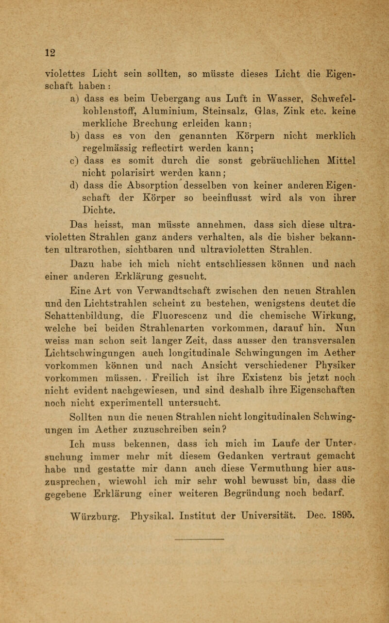 violettes Licht sein sollten, so müsste dieses Licht die Eigen- schaft haben: a) dass es beim Uebergang aus Luft in Wasser, Schwefel- kohlenstoff, Aluminium, Steinsalz, Glas, Zink etc. keine merkliche Brechung erleiden kann; b) dass es von den genannten Körpern nicht merklich regelmässig reflectirt werden kann; c) dass es somit durch die sonst gebräuchlichen Mittel nicht polarisirt werden kann; d) dass die Absorption desselben von keiner anderen Eigen- schaft der Körper so beeinflusst wird als von ihrer Dichte. Das heisst, man müsste annehmen, dass sich diese ultra- violetten Strahlen ganz anders verhalten, als die bisher bekann- ten ultrarotken, sichtbaren und ultravioletten Strahlen. Dazu habe ich mich nicht entschliessen können und nach einer anderen Erklärung gesucht. Eine Art von Verwandtschaft zwischen den neuen Strahlen und den Lichtstrahlen scheint zu bestehen, wenigstens deutet die Schattenbildung, die Fluorescenz und die chemische Wirkung, welche bei beiden Strahlenarten vorkommen, darauf hin. Nun weiss man schon seit langer Zeit, dass ausser den transversalen Lichtschwingungen auch longitudinale Schwingungen im Aether vorkommen können und nach Ansicht verschiedener Physiker vorkommen müssen. Freilich ist ihre Existenz bis jetzt noch nicht evident nachgewiesen, und sind deshalb ihre Eigenschaften noch nicht experimentell untersucht. Sollten nun die neuen Strahlen nicht longitudinalen Schwing- ungen im Aether zuzuschreiben sein? Ich muss bekennen, dass ich mich im Laufe der Unter- suchung immer mehr mit diesem Gedanken vertraut gemacht habe und gestatte mir dann auch diese Vermuthung hier aus- zusprechen, wiewohl ich mir sehr wohl bewusst bin, dass die gegebene Erklärung einer weiteren Begründung noch bedarf. Würzburg. Physikal. Institut der Universität. Dec. 1895.