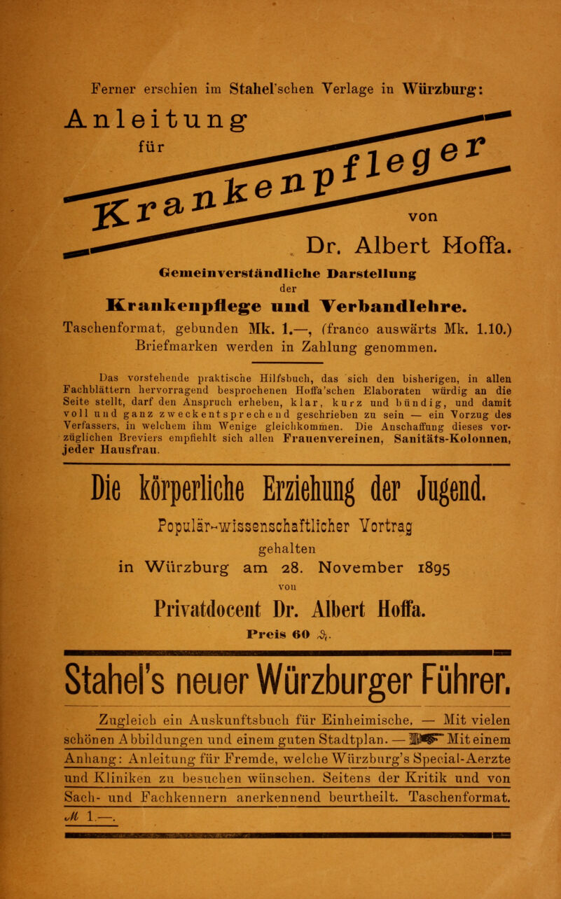 Anleitung1 von Albert Hoffa, Gemeinverständliche Darstellung der Krankenpflege und Verbandlehre. Taschenformat, gebunden Mk. 1.—, (franco auswärts Mk. 1.10.) Briefmarken werden in Zahlung genommen. Das vorstehende praktische Hilfsbuch, das sich den bisherigen, in allen Fachblättern hervorragend besprochenen Hoffa'schen Elaboraten würdig an die Seite stellt, darf den Anspruch erheben, klar, kurz und bündig, und damit voll und ganz zweckentsprechend geschrieben zu sein — ein Vorzug des Verfassers, in welchem ihm Wenige gleichkommen. Die Anschaffung dieses vor- züglichen Breviers empfiehlt sich allen Frauenvereinen, Sanitäts-Kolonnen, jeder Hausfrau. Die körperliche Erziehung der Jugend. Populär-wissenschaftlicher Vortrag gehalten in Würzburg am 28. November 1895 von Privatdocent Dr. Albert Hoffa. Preis 60 ^ Stahel's neuer Würzburger Führer. Zugleich ein Auskunftsbuch für Einheimische, — Mit vielen schönen Abbildungen und einem guten Stadtplan. — KW? Mit einem Anhang: Anleitung für Fremde, welche Würzburg's Special-Aerzte und Kliniken zu besuchen wünschen. Seitens der Kritik und von Sach- und Fachkennern anerkennend beurtheilt. Taschenformat. ud 1 —.