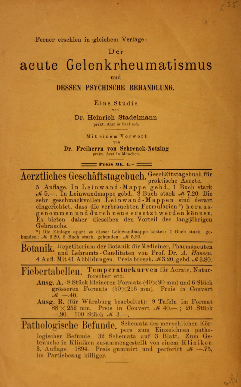 Ferner erschien in gleichem Verlage: Der acute Gelenkrheumatismus und DESSEN PSYCHISCHE BEHANDLUNG. Eine Studie von Dr. Heinrich Stadelmann prakt. Arzt in Saal a/S. Mit einem Vorwort von Dr. Freiherm von Schrenck-Notziiig prakt. Arzt in München. Preis 31 k. 1.- Aerztlickes Geschäftstagebuch. p£^£ XSfar 5. Auflage. In Leinwand-Mappe gebd., 1 Buch stark Ji 5.—. In Leinwandmappe gebd., 2 Buch stark Jt 7.20. Die sehr geschmackvollen Leinwand-Mappen sind derart eingerichtet, dass die verbrauchten Formularien*) heraus- genommen und durch neue ersetzt werden können. Es bieten daher dieselben den Vorteil des langjährigen Gebrauchs. *) Die Einlage apart zu dieser Leinwandmappe kostet: 1 Buch stark, ge- bunden ; dl. 3.20, 2 Buch stark, gebunden : Ji 5,20. Rot-ITli'k ^ePetitorium der Botanik fürMediciner, Pharmazeuten und Lehramts - Canditaten von Prof. Dr. A. Hansen. 4.Aufl. Mit 41 Abbildungen. Preis brosch.*Ä 3.20, gebd. „Ä 3.80. Fißl)PT*tMl)0ll611 Temperatur kurven für Aerzte, Natur- forscher etc. Ausg. A.: 8 Stück kleineren Formats (40X90 mm) und 6 Stück grösseren Formats (50X210 mm). Preis in Couvert Ji —.40. Aus;»'. B. (für Würzburg bearbeitet): 9 Tafeln im Format 88X252 mm. Preis in Couvert Ji 40.—.; 20 Stück —.90. 100 Stück Ji 3—. PatholOgiSChe Befunde. Schemata des menschlichen Kör- ^ pers zum Einzeichnen patho- logischer Befunde. 32 Schemata auf 3 Blatt. Zum G-e- brauche in Kliniken zusamnicugestellt von einem Kliniker. 3. Auflage 1894. Preis gummirt und perforirt Ji —.75, im Partiebezng billiger. W