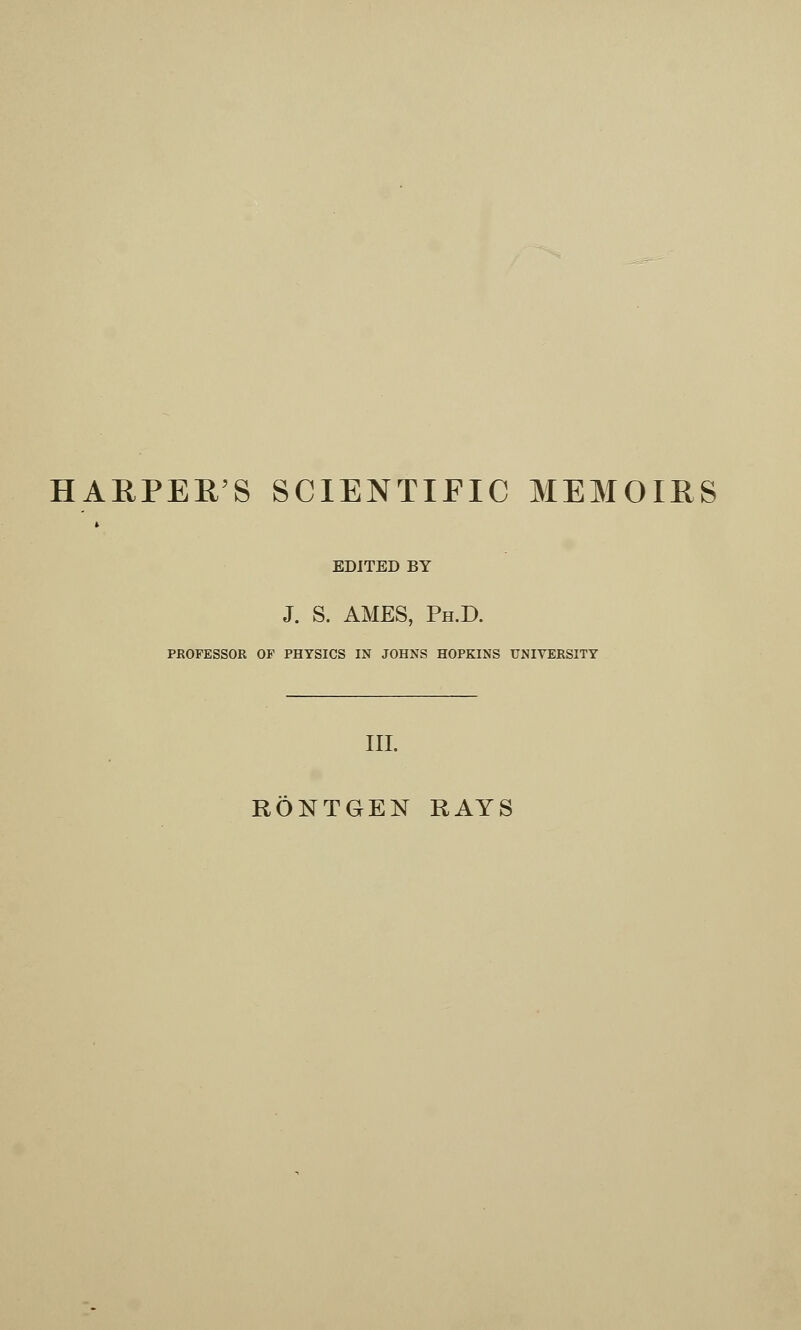 HARPER'S SCIENTIFIC MEMOIRS » EDITED BY J. S. AMES, Ph.D. PROFESSOR OF PHYSICS IN JOHNS HOPKINS UNIVERSITY III. RONTGEN RAYS