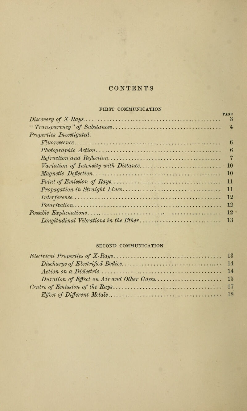 CONTENTS FIRST COMMUNICATION PAGE Discovery of X-Rays 3 '' Transparency  of Substances 4 Properties Investigated. Fluorescence 6 Photographic Action 6 Refraction and Reflection. 7 Variation of Intensity with Distance 10 Magnetic Deflection 10 Point of Emission of Rays 11 Propagation in Straight Lines 11 Interference , 12 Polarization , 12 Possible Explanations 12 Longitudinal Vibrations in the Ether 13 SECOND COMMUNICATION Electrical Properties of X-Rays 13 Discharge of Electrified Bodies 14 Action on a Dielectric 14 Duration of Effect on Air and Other Oases 15 Centre of Emission of the Rays 17 Effect of Different Metals ,.. 18