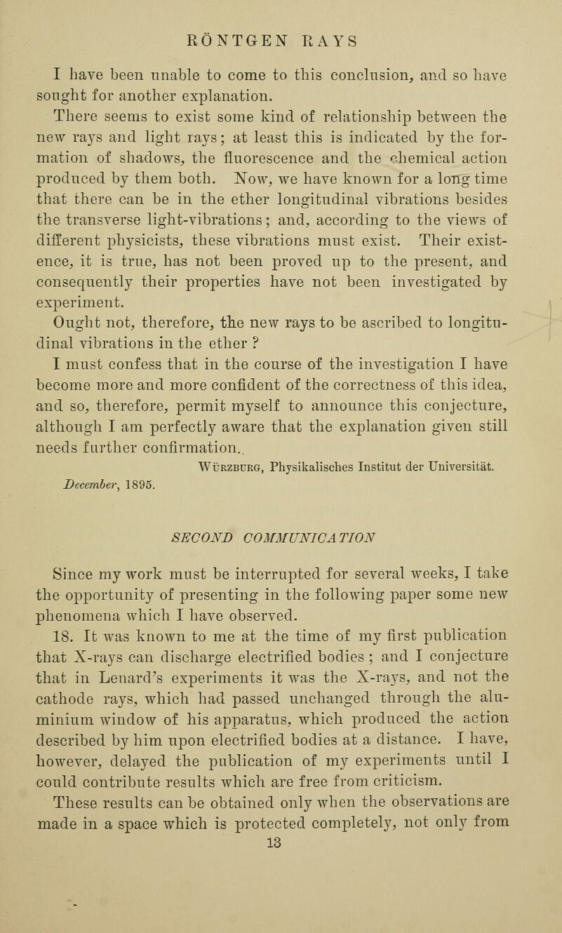 I have been unable to come to this conclusion, and so have sought for another explanation. There seems to exist some kind of relationship between the new rays and light rays; at least this is indicated by the for- mation of shadows, the fluorescence and the chemical action produced by them both. Now, we have known for a long time that there can be in the ether longitudinal vibrations besides the transverse light-vibrations; and, according to the views of different physicists, these vibrations must exist. Their exist- ence, it is true, has not been proved up to the present, and consequently their properties have not been investigated by experiment. Ought not, therefore, the new rays to be ascribed to longitu- dinal vibrations in the ether ? I must confess that in the course of the investigation I have become more and more confident of the correctness of this idea, and so, therefore, permit myself to announce this conjecture, although I am perfectly aware that the explanation given still needs further confirmation.. Wttrzburg, Physikalisches Institut der Universitat. December, 1895. SECOND COMMUNICATION Since my work must be interrupted for several weeks, I take the opportunity of presenting in the following paper some new phenomena which I have observed. 18. It was known to me at the time of my first publication that X-rays can discharge electrified bodies ; and I conjecture that in Lenard's experiments it was the X-rays, and not the cathode rays, which had passed unchanged through the alu- minium window of his apparatus, which produced the action described by him upon electrified bodies at a distance. I have, however, delayed the publication of my experiments until I could contribute results which are free from criticism. These results can be obtained only when the observations are made in a space which is protected completely, not only from