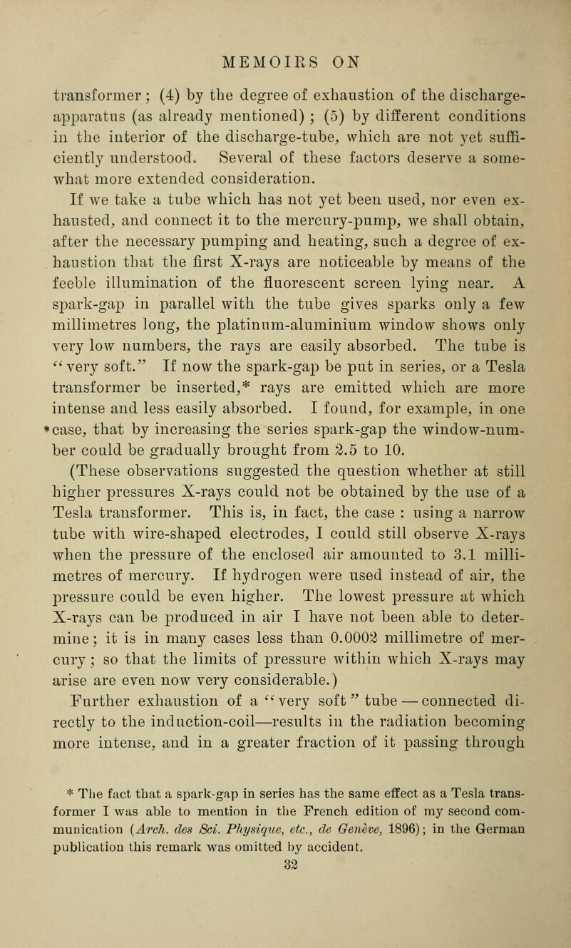 transformer ; (4) by the degree of exhaustion of the discharge- apparatus (as already mentioned) ; (5) by different conditions in the interior of the discharge-tube, which are not yet suffi- ciently understood. Several of these factors deserve a some- what more extended consideration. If we take a tube which has not yet been used, nor even ex- hausted, and connect it to the mercury-pump, we shall obtain, after the necessary pumping and heating, such a degree of ex- haustion that the first X-rays are noticeable by means of the feeble illumination of the fluorescent screen lying near. A spark-gap in parallel with the tube gives sparks only a few millimetres long, the platinum-aluminium window shows only very low numbers, the rays are easily absorbed. The tube is very soft. If now the spark-gap be put in series, or a Tesla transformer be inserted,* rays are emitted which are more intense and less easily absorbed. I found, for example, in one case, that by increasing the series spark-gap the window-num- ber could be gradually brought from 2.5 to 10. (These observations suggested the question whether at still higher pressures X-rays could not be obtained by the use of a Tesla transformer. This is, in fact, the case : using a narrow tube with wire-shaped electrodes, I could still observe X-rays when the pressure of the enclosed air amounted to 3.1 milli- metres of mercury. If hydrogen were used instead of air, the pressure could be even higher. The lowest pressure at which X-rays can be produced in air I have not been able to deter- mine; it is in many cases less than 0.0002 millimetre of mer- cury ; so that the limits of pressure within which X-rays may arise are even now very considerable.) Further exhaustion of a very soft tube — connected di- rectly to the induction-coil—results in the radiation becoming- more intense, and in a greater fraction of it passing through * The fact that a spark-gap in series has the same effect as a Tesla trans- former I was able to mention in the French edition of my second com- munication {Arch, cles Sci. Physique, etc., de Geneve, 1896); in the German publication this remark was omitted by accident.