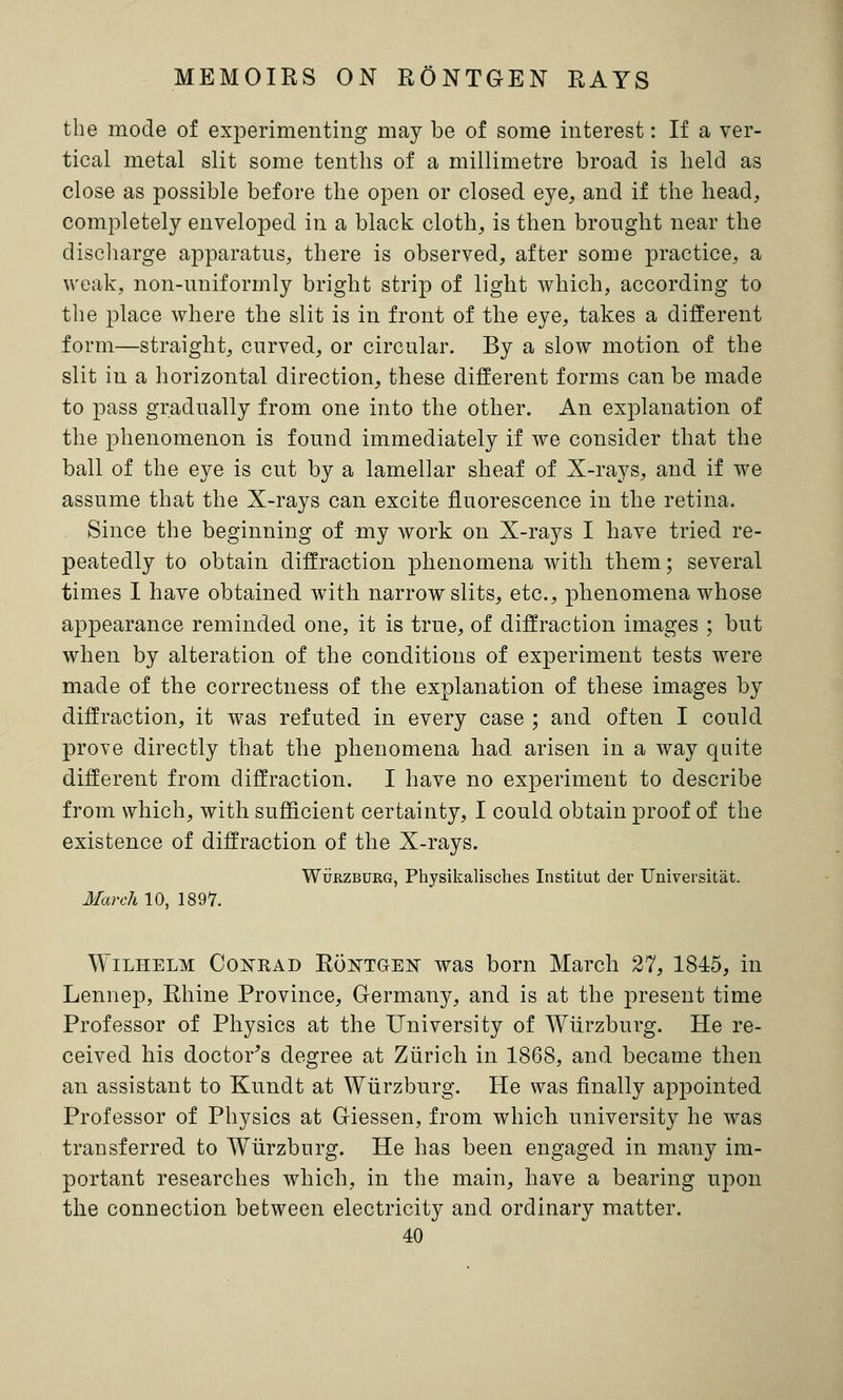 MEMOIRS ON RONTGEN RAYS the mode of experimenting may be of some interest: If a ver- tical metal slit some tenths of a millimetre broad is held as close as possible before the open or closed eye, and if the head, completely enveloped in a black cloth, is then brought near the discharge apparatus, there is observed, after some practice, a weak, non-uniformly bright strip of light which, according to the place where the slit is in front of the eye, takes a different form—straight, curved, or circular. By a slow motion of the slit in a horizontal direction, these different forms can be made to pass gradually from one into the other. An explanation of the phenomenon is found immediately if we consider that the ball of the eye is cut by a lamellar sheaf of X-rays, and if we assume that the X-rays can excite fluorescence in the retina. Since the beginning of my work on X-rays I have tried re- peatedly to obtain diffraction phenomena with them; several times I have obtained with narrow slits, etc., phenomena whose appearance reminded one, it is true, of diffraction images ; but when by alteration of the conditions of experiment tests were made of the correctness of the explanation of these images by diffraction, it was refuted in every case ; and often I could prove directly that the phenomena had arisen in a way quite different from diffraction. I have no experiment to describe from which, with sufficient certainty, I could obtain proof of the existence of diffraction of the X-rays. Wurzburg, Physikalisches Institut der Universitat. March 10, 1897. Wilhelm Cokrad Roktgest was born March 27, 1845, in Lennep, Rhine Province, Germany, and is at the present time Professor of Physics at the University of Wurzburg. He re- ceived his doctor's degree at Zurich in 1868, and became then an assistant to Kundt at Wurzburg. He was finally appointed Professor of Physics at Giessen, from which university he was transferred to Wurzburg. He has been engaged in many im- portant researches which, in the main, have a bearing upon the connection between electricity and ordinary matter.