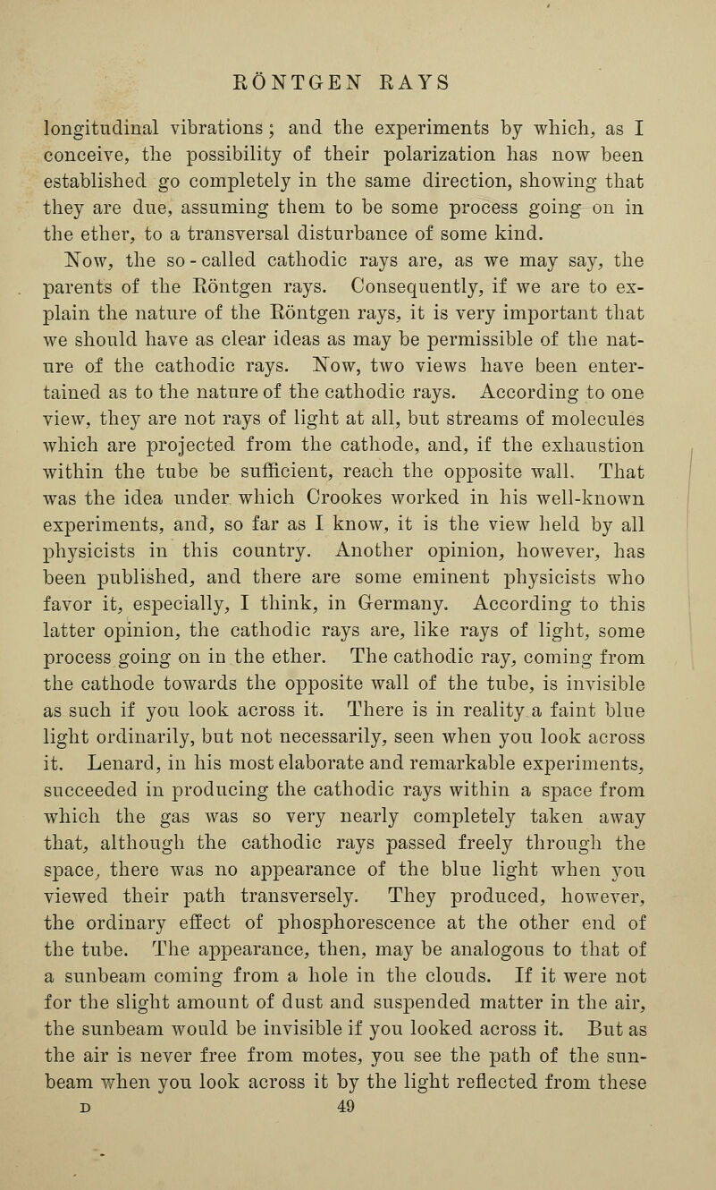 longitudinal vibrations; and the experiments by which, as I conceive, the possibility of their polarization has now been established go completely in the same direction, showing that they are due, assuming them to be some process going on in the ether, to a transversal disturbance of some kind. Now, the so - called cathodic rays are, as we may say, the parents of the Eontgen rays. Consequently, if we are to ex- plain the nature of the Eontgen rays, it is very important that we should have as clear ideas as may be permissible of the nat- ure of the cathodic rays. Now, two views have been enter- tained as to the nature of the cathodic rays. According to one view, they are not rays of light at all, but streams of molecules which are projected from the cathode, and, if the exhaustion within the tube be sufficient, reach the opposite wall, That was the idea under which Orookes worked in his well-known experiments, and, so far as I know, it is the view held by all physicists in this country. Another opinion, however, has been published, and there are some eminent physicists who favor it, especially, I think, in Germany. According to this latter opinion, the cathodic rays are, like rays of light, some process going on in the ether. The cathodic ray, coming from the cathode towards the opposite wall of the tube, is invisible as such if you look across it. There is in reality a faint blue light ordinarily, but not necessarily, seen when you look across it. Lenard, in his most elaborate and remarkable experiments, succeeded in producing the cathodic rays within a space from which the gas was so very nearly completely taken away that, although the cathodic rays passed freely through the space, there was no appearance of the blue light when you viewed their path transversely. They produced, however, the ordinary effect of phosphorescence at the other end of the tube. The appearance, then, may be analogous to that of a sunbeam coming from a hole in the clouds. If it were not for the slight amount of dust and suspended matter in the air, the sunbeam would be invisible if you looked across it. But as the air is never free from motes, you see the path of the sun- beam when you look across it by the light reflected from these