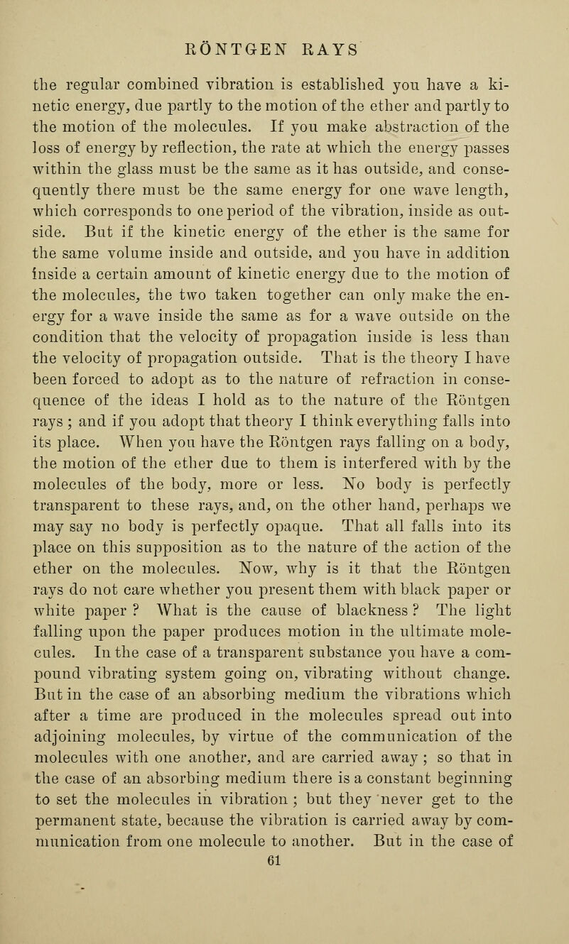 the regular combined vibration is established you have a ki- netic energy, due partly to the motion of the ether and partly to the motion of the molecules. If you make abstraction of the loss of energy by reflection, the rate at which the energy passes within the glass must be the same as it has outside, and conse- quently there most be the same energy for one wave length, which corresponds to one period of the vibration, inside as out- side. But if the kinetic energy of the ether is the same for the same volume inside and outside, and you have in addition inside a certain amount of kinetic energy due to the motion of the molecules, the two taken together can only make the en- ergy for a wave inside the same as for a wave outside on the condition that the velocity of propagation inside is less than the velocity of propagation outside. That is the theory I have been forced to adopt as to the nature of refraction in conse- quence of the ideas I hold as to the nature of the Rontgen rays ; and if you adopt that theory I think everything falls into its place. When you have the Rontgen rays falling on a body, the motion of the ether due to them is interfered with by the molecules of the body, more or less. No body is perfectly transparent to these rays, and, on the other hand, perhaps we may say no body is perfectly opaque. That all falls into its place on this supposition as to the nature of the action of the ether on the molecules. Now, why is it that the Rontgen rays do not care whether you present them with black paper or white paper ? What is the cause of blackness ? The light falling upon the paper produces motion in the ultimate mole- cules. In the case of a transparent substance you have a com- pound vibrating system going on, vibrating without change. But in the case of an absorbing medium the vibrations which after a time are produced in the molecules spread out into adjoining molecules, by virtue of the communication of the molecules with one another, and are carried away ; so that in the case of an absorbing medium there is a constant beginning to set the molecules in vibration ; but they never get to the permanent state, because the vibration is carried away by com- munication from one molecule to another. But in the case of