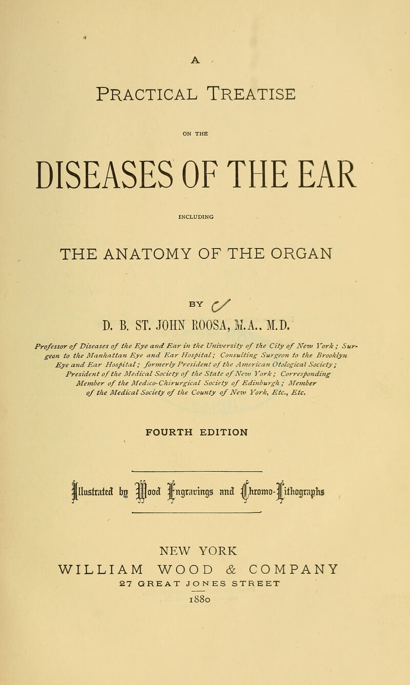 A Practical Treatise ON THE DISEASES OF THE EAR INCLUDING THE ANATOMY OF THE ORGAN BY £/ D. B. ST. JOHN ROOSA, M.A.. M.D. Professor of Diseases of the Eye and Ear in the University of the City of New York ; Sur- geon to the Manhattan Eye and Ear Hospital; Consulting Surgeon to the Brooklyn Eye and Ear Hospital; formerly President of the American Otological Society ; President of the Medical Society of the State of New York ; Corresponding Member of the Medico-Chirurgical Society of Edinburgh ; Member of the Medical Society of the County of New York, Etc., Etc. FOURTH EDITION Illustrated bg flood Jngraomgs and ^Lhromo-fitliographs NEW YORK WILLIAM WOOD & COMPANY 27 GREAT JONES STREET 1880