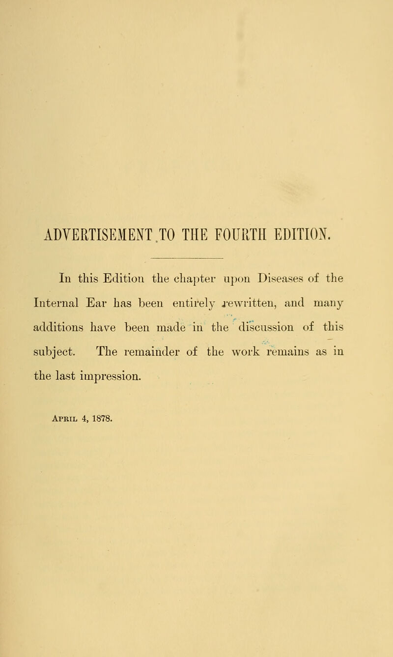 ADVERTISEMENT TO THE FOURTH EDITION. In this Edition the chapter upon Diseases of the Internal Ear has been entirely .rewritten, and many- additions have been made in the discussion of this subject. The remainder of the work remains as in the last impression. April 4, 1878.