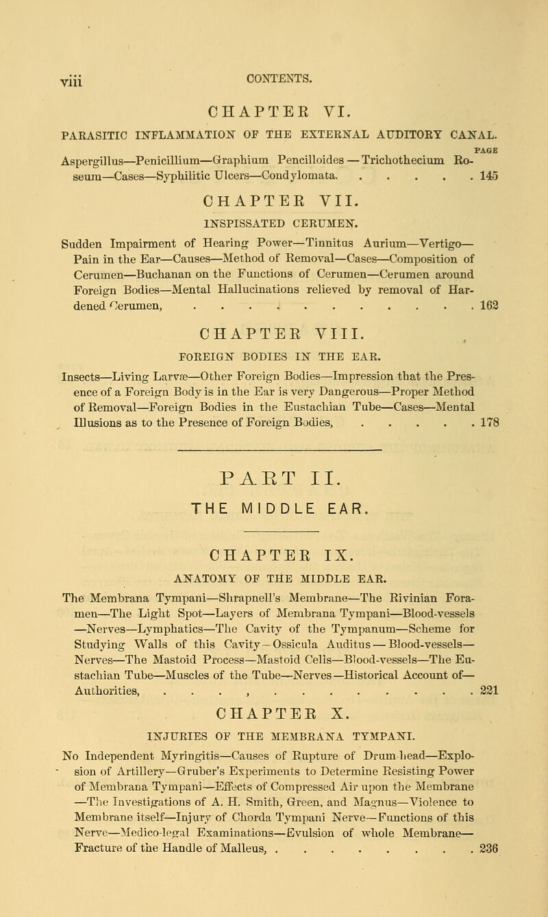 CHAPTER VI. PARASITIC INFLAMMATION OF THE EXTERNAL AUDITORY CANAL. PAGE Aspergillus—Penicillium—Graphium Pencilloides — Trichothecium Ro- seum—Cases—Syphilitic Ulcers—Condylomata 145 CHAPTER VII. INSPISSATED CERUMEN. Sudden Impairment of Hearing Power—Tinnitus Aurium—Vertigo— Pain in the Ear—Causes—Method of Removal—Cases—Composition of Cerumen—Buchanan on the Functions of Cerumen—Cerumen around Foreign Bodies—Mental Hallucinations relieved by removal of Har- dened Cerumen, 162 CHAPTER VIII. FOREIGN BODIES LBT THE EAR. Insects—Living Larva?—Other Foreign Bodies—Impression that the Pres- ence of a Foreign Body is in the Ear is very Dangerous—Proper Method of Removal—Foreign Bodies in the Eustachian Tube—Cases—Mental Illusions as to the Presence of Foreign Bodies, 178 PART II. THE MIDDLE EAR. CHAPTER IX. ANATOMY OF THE MIDDLE EAR. The Membrana Tympani—Shrapnell's Membrane—The Rivinian Fora- men—The Light Spot—Layers of Membrana Tympani—Blood-vessels —Nerves—Lymphatics—The Cavity of the Tympanum—Scheme for Studying Walls of this Cavity—Ossicula Auditus — Blood-vessels- Nerves—The Mastoid Process—Mastoid Cells—Blood-vessels—The Eu- stachian Tube—Muscles of the Tube—Nerves—Historical Account of— Authorities, , 221 CHAPTER X. INJURIES OF THE MEMBRANA TYMPANI. No Independent Myringitis—Causes of Rupture of Drum head—Explo- sion of Artillery—Gruber's Experiments to Determine Resisting Power of Membrana Tympani—Effects of Compressed Air upon the Membrane —The Investigations of A. H. Smith, Green, and Magnus—Violence to Membrane itself—Injury of Chorda Tympani Nerve—Functions of this Nerve—Medico-legal Examinations—Evulsion of whole Membrane— Fracture of the Handle of Malleus. 236