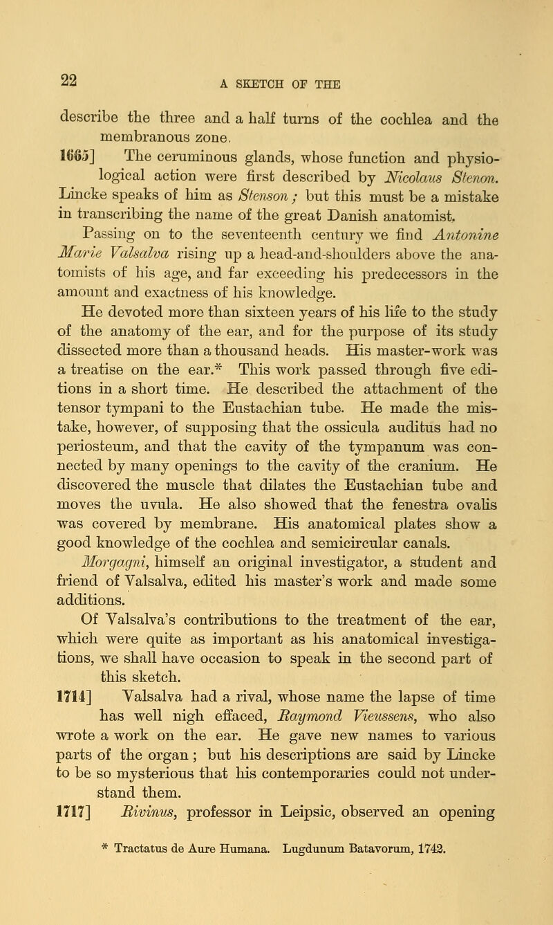 describe the three and a half turns of the cochlea and the membranous zone. 1665] The ceruminous glands, whose function and physio- logical action were first described by Nicolaus Stenon. Lincke speaks of him as Stenson ; but this must be a mistake in transcribing the name of the great Danish anatomist. Passing on to the seventeenth century we find Antonine Marie Valsalva rising up a head-and-shoulders above the ana- tomists of his age, and far exceeding his predecessors in the amount and exactness of his knowledge. He devoted more than sixteen years of his life to the study of the anatomy of the ear, and for the purpose of its study dissected more than a thousand heads. His master-work was a treatise on the ear.* This work passed through five edi- tions in a short time. He described the attachment of the tensor tympani to the Eustachian tube. He made the mis- take, however, of supposing that the ossicula auditus had no periosteum, and that the cavity of the tympanum was con- nected by many openings to the cavity of the cranium. He discovered the muscle that dilates the Eustachian tube and moves the uvula. He also showed that the fenestra ovalis was covered by membrane. His anatomical plates show a good knowledge of the cochlea and semicircular canals. Morgagni, himself an original investigator, a student and friend of Valsalva, edited his master's work and made some additions. Of Valsalva's contributions to the treatment of the ear, which were quite as important as his anatomical investiga- tions, we shall have occasion to speak in the second part of this sketch. 1714] Valsalva had a rival, whose name the lapse of time has well nigh effaced, Baymond Vieussens, who also wrote a work on the ear. He gave new names to various parts of the organ; but his descriptions are said by Lincke to be so mysterious that his contemporaries could not under- stand them. 1717] Bivinus, professor in Leipsic, observed an opening * Tractatus de Aure Humana. Lugdunum Batavorum, 1742.