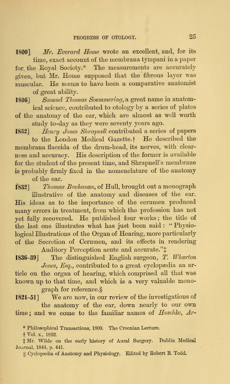 1800] Mr. Everard Home wrote an excellent, and, for its time, exact account of the membrana tympani in a paper for the Boyal Society.* The measurements are accurately given, but Mr. Home supposed that the fibrous layer was muscular. He seems to have been a comparative anatomist of great ability. 1806] Samuel Thomas Soemmering, a great name in anatom- ical science, contributed to otology by a series of plates of the anatomy of the ear, which are almost as well worth study to-day as they were seventy years ago. 1832] Henry Jones Shrapnell contributed a series of papers to the London Medical Gazette, f He described the membrana flaccida of the drum-head, its nerves, with clear- ness and accuracy. His description of the former is available for the student of the present time, and Shrapnell's membrane is probably firmly fixed in the nomenclature of the anatomy of the ear. 1832] Thomas Buchanan, of Hull, brought out a monograph illustrative of the anatomy and diseases of the ear. His ideas as to the importance of the cerumen produced many errors in treatment, from which the profession has not yet fully recovered. He published four works; the title of the last one illustrates what has just been said :  Physio- logical Illustrations of the Organ of Hearing, more particularly of the Secretion of Cerumen, and its effects in rendering Auditory Perception acute and accurate.''^ 1836-39] The distinguished English surgeon, T. Wharton Jones, Esq., contributed to a great cyclopaedia an ar- ticle on the organ of hearing, which comprised all that was known up to that time, and which is a very valuable mono- graph for reference^ 1821-51] We are now, in our review of the investigations of the anatomy of the ear, down nearly to our own time; and we come to the familiar names of Huschke, Ar- * Philosophical Transactions, 1800. The Croonian Lecture, f Vol. x., 1832. % Mr. Wilde on the early history of Aural Surgery. Dublin Medical Journal, 1844, p. 441. § Cyclopaedia of Anatomy and Physiology. Edited by Robert B. Todd.