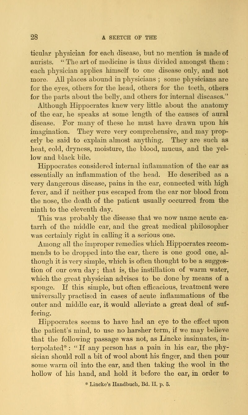 ticular physician for each disease, but no mention is made of aurisfcs.  The art of medicine is thus divided amongst them : each physician applies himself to one disease only, and not more. All places abound in physicians ; some physicians are for the eyes, others for the head, others for the teeth, others for the parts about the belly, and others for internal diseases.'' Although Hippocrates knew very little about the anatomy of the ear, he speaks at some length of the causes of aural disease. For many of these he must have drawn upon his imagination. They were very comprehensive, and may prop- erly be said to explain almost anything. They are such as heat, cold, dryness, moisture, the blood, mucus, and the yel- low and black bile. Hippocrates considered internal inflammation of the ear as essentially an inflammation of the head. He described as a very dangerous disease, pains in the ear, connected with high fever, and if neither pus escaped from the ear nor blood from the nose, the death of the patient usually occurred from the ninth to the eleventh day. This was probably the disease that we now name acute ca- tarrh of the middle ear, and the great medical philosopher was certainly right in calling it a serious one. Among all the improper remedies which Hippocrates recom- mends to be dropped into the ear, there is one good one, al- though it is very simple, which is often thought to be a sugges- tion of our own day; that is, the instillation of warm water, which the great physician advises to be done by means of a sponge. If this simple, but often efficacious, treatment were universally practised in cases of acute inflammations of the outer and middle ear, it would alleviate a great deal of suf- fering. Hippocrates seems to have had an eye to the effect upon the patient's mind, to use no harsher term, if we may believe that the following passage was not, as Lincke insinuates, in- terpolated* :  If any person has a pain in his ear, the phy- sician should roll a bit of wool about his finger, and then pour some warm oil into the ear, and then taking the wool in the hollow of his hand, and hold it before the ear, in order to * Lincke's Handbucli, Bd. II. p. 5.