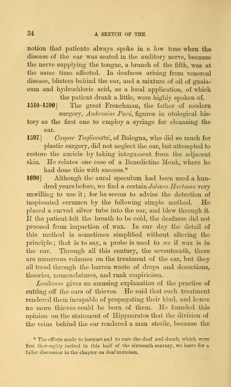 notion that patients always spoke in a low tone when the disease of the ear was seated in the auditory nerve, because the nerve supplying the tongue, a branch of the fifth, was at the same time- affected. In deafness arising from venereal disease, blisters behind the ear, and a mixture of oil of guaia- cum and hydrochloric acid, as a local application, of which the patient drank a little, were highly spoken of. 1510-1590] The great Frenchman, the father of modern surgery, Ambrosius Pare, figures in otological his- tory as the first one to employ a syringe for cleansing the ear. 1597] Caspar Tagliacottzi, of Bologna, who did so much for plastic surgery, did not neglect the ear, but attempted to restore the auricle by taking integument from the adjacent skin. He relates one case of a Benedictine Monk, where he had done this with success.* 1690] Although the aural speculum had been used a hun- dred years before, we find a certain Johann Hartman very unwilling to use it; for he seems to advise the detection of inspissated cerumen by the following simple method. He placed a curved silver tube into the ear, and blew through it. If the patient felt the breath to be cold, the deafness did not proceed from impaction of was. In our day the detail of this method is sometimes simplified without altering the principle; that is to say, a probe is used to see if wax is in the ear. Through all this century, the seventeenth, there are numerous volumes on the treatment of the ear, but they all tread through the barren waste of drops and decoctions, theories, nomenclatures, and rank empiricism. Lusitanus gives an amusing explanation of the practice of cutting off the ears of thieves. He said that such treatment rendered them incapable of propagating their kind, and hence no more thieves could be born of them. He founded this opinion on the statement of Hippocrates that the division of the veins behind the ear rendered a man sterile, because the * The efforts made to instruct and to cure the deaf and dumb, which were first thoroughly incited in this half of the sixteenth century, we leave for a fuller discussion in the chapter on deaf-muteism.