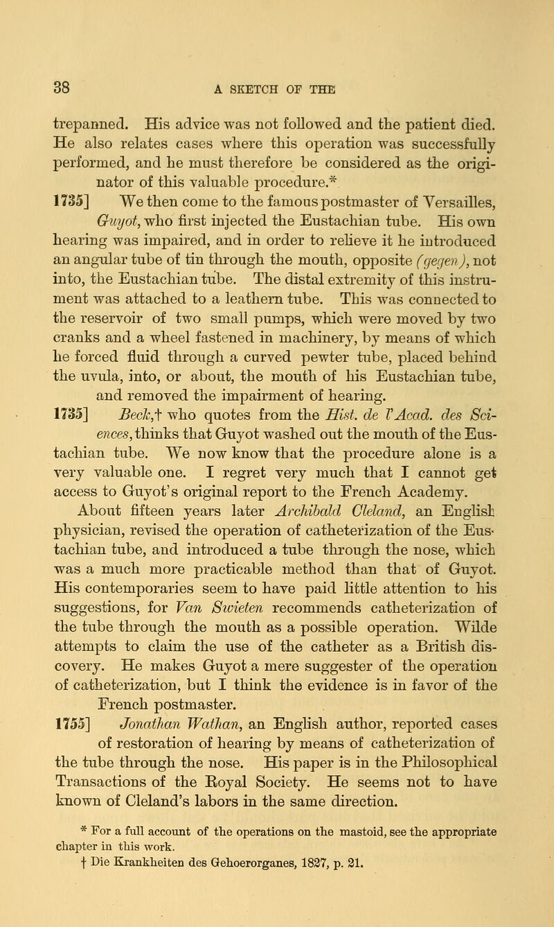 trepanned. His advice was not followed and the patient died. He also relates cases where this operation was successfully performed, and he must therefore be considered as the origi- nator of this valuable procedure.* 1735] We then come to the famous postmaster of Versailles, Guyot, who first injected the Eustachian tube. His own hearing was impaired, and in order to relieve it he introduced an angular tube of tin through the mouth, opposite fgegenj, not into, the Eustachian tube. The distal extremity of this instru- ment was attached to a leathern tube. This was connected to the reservoir of two small pumps, which were moved by two cranks and a wheel fastened in machinery, by means of which he forced fluid through a curved pewter tube, placed behind the uvula, into, or about, the mouth of his Eustachian tube, and removed the impairment of hearing. 1735] Beck,f who quotes from the Hist, de VAcad. des Sci- ences, thinks that Guyot washed out the mouth of the Eus- tachian tube. We now know that the procedure alone is a very valuable one. I regret very much that I cannot get access to Guyot's original report to the French Academy. About fifteen years later Archibald Cleland, an English physician, revised the operation of catheterization of the Eus- tachian tube, and introduced a tube through the nose, which was a much more practicable method than that of Guyot. His contemporaries seem to have paid little attention to his suggestions, for Van Sivieten recommends catheterization of the tube through the mouth as a possible operation. Wilde attempts to claim the use of the catheter as a British dis- covery. He makes Guyot a mere suggester of the operation of catheterization, but I think the evidence is in favor of the French postmaster. 1755] Jonathan Wathan, an English author, reported cases of restoration of hearing by means of catheterization of the tube through the nose. His paper is in the Philosophical Transactions of the Eoyal Society. He seems not to have known of Cleland's labors in the same direction. * For a full account of the operations on the mastoid, see the appropriate chapter in this work. ■j- Die Krankheiten des Gehoerorganes, 1827, p. 21.