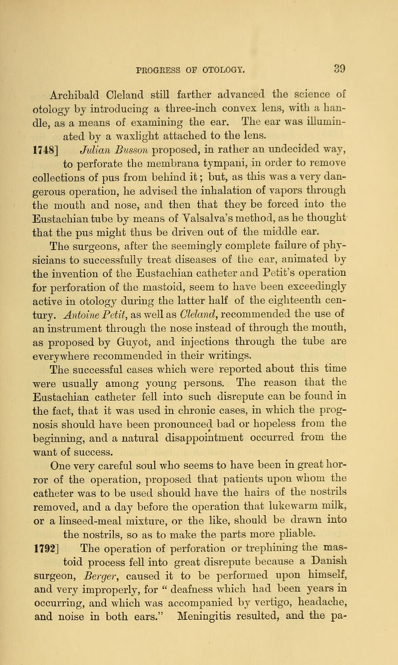 Archibald Cleland still farther advanced the science of otology by introducing a three-inch convex lens, with a han- dle, as a means of examining the ear. The ear was illumin- ated by a waxlight attached to the lens. 1748] Julian Busson proposed, in rather an undecided way, to perforate the membrana tympani, in order to remove collections of pus from behind it; but, as this was a very dan- gerous operation, he advised the inhalation of vapors through the mouth and nose, and then that they be forced into the Eustachian tube by means of Valsalva's method, as he thought that the pus might thus be driven out of the middle ear. The surgeons, after the seemingly complete failure of phy- sicians to successfully treat diseases of the ear, animated by the invention of the Eustachian catheter and Petit's operation for perforation of the mastoid, seem to have been exceedingly active in otology during the latter half of the eighteenth cen- tury. Antoine Petit, as well as Cleland, recommended the use of an instrument through the nose instead of through the mouth, as proposed by Guyot, and injections through the tube are everywhere recommended in their writings. The successful cases which were reported about this time were usually among young persons. The reason that the Eustachian catheter fell into such disrepute can be found in the fact, that it was used in chronic cases, in which the prog- nosis should have been pronounced bad or hopeless from the beginning, and a natural disappointment occurred from the want of success. One very careful soul who seems to have been in great hor- ror of the operation, proposed that patients upon whom the catheter was to be used should have the hairs of the nostrils removed, and a day before the operation that lukewarm milk, or a linseed-meal mixture, or the like, should be drawn into the nostrils, so as to make the parts more pliable. 1792] The operation of perforation or trephining the mas- toid process fell into great disrepute because a Danish surgeon, Berger, caused it to be performed upon himself, and very improperly, for  deafness which had been years in occurring, and which was accompanied by vertigo, headache, and noise in both ears. Meningitis resulted, and the pa-