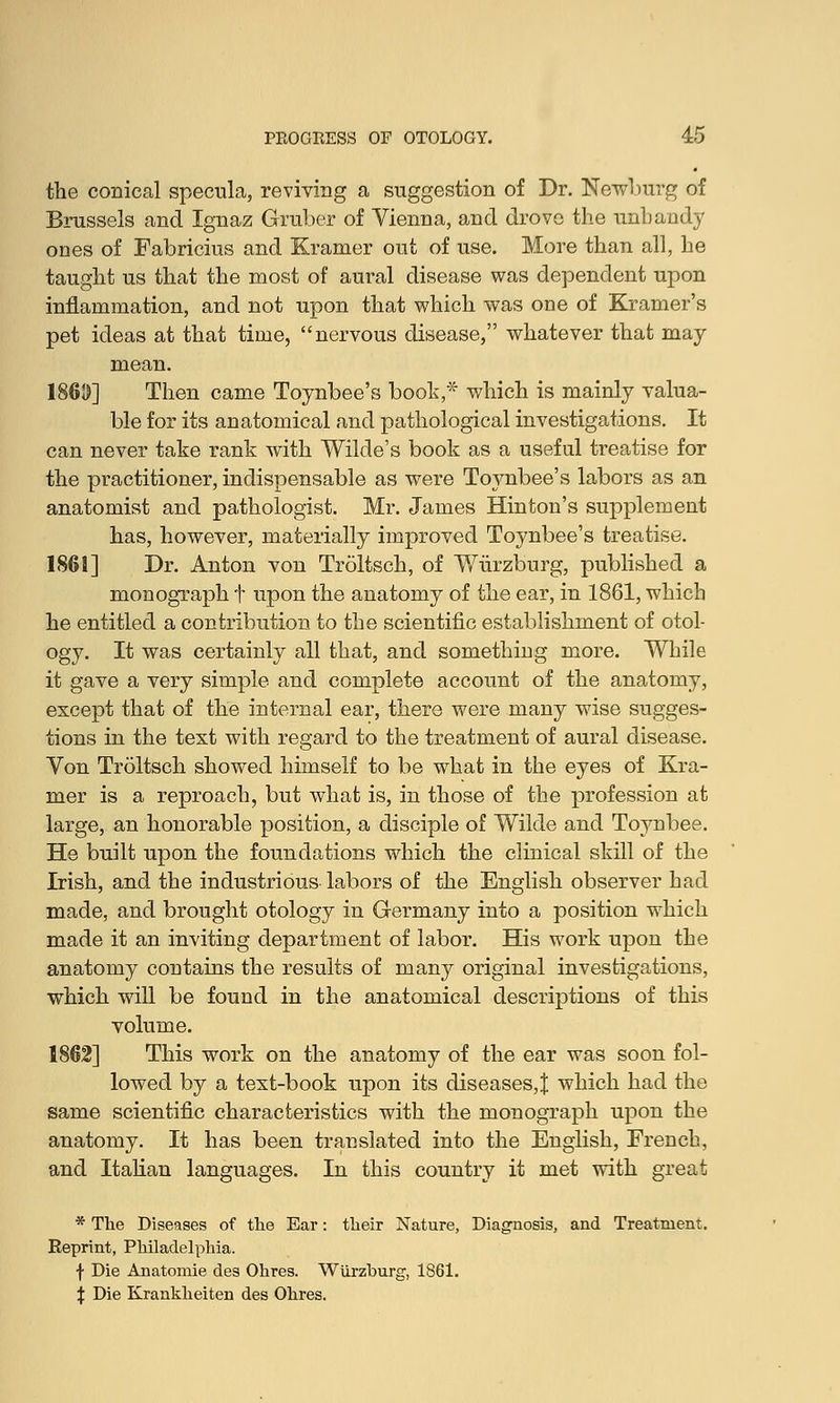 the conical specula, reviving a suggestion of Dr. Newburg of Brussels and Ignaz Gruber of Vienna, and drove the unhandy ones of Fabricius and Kramer out of use. More than all, he taught us that the most of aural disease was dependent upon inflammation, and not upon that which was one of Kramer's pet ideas at that time, nervous disease, whatever that may mean. 1869] Then came Toynbee's book,* which is mainly valua- ble for its anatomical and pathological investigations. It can never take rank with Wilde's book as a useful treatise for the practitioner, indispensable as were Toynbee's labors as an anatomist and pathologist. Mr. James Hinton's supplement has, however, materially improved Toynbee's treatise. 1861] Dr. Anton von Troltsch, of Wiirzburg, published a monograph t upon the anatomy of the ear, in 1861, which he entitled a contribution to the scientific establishment of otol- ogy. It was certainly all that, and something more. While it gave a very simple and complete account of the anatomy, except that of the internal ear, there were many wise sugges- tions in the text with regard to the treatment of aural disease. Von Troltsch showed himself to be what in the eyes of Kra- mer is a reproach, but what is, in those of the profession at large, an honorable position, a disciple of Wilde and Toynbee. He built upon the foundations which the clinical skill of the Irish, and the industrious labors of the English observer had made, and brought otology in Germany into a position which made it an inviting department of labor. His work upon the anatomy contains the results of many original investigations, which will be found in the anatomical descriptions of this volume. 1862] This work on the anatomy of the ear was soon fol- lowed by a text-book upon its diseases,! which had the same scientific characteristics with the monograph upon the anatomy. It has been translated into the English, French, and Italian languages. In this country it met with great * The Diseases of the Ear: their Nature, Diagnosis, and Treatment. Reprint, Philadelphia. f Die Anatomie des Ohres. Wiirzburg, 1861. \ Die Krankheiten des Ohres.