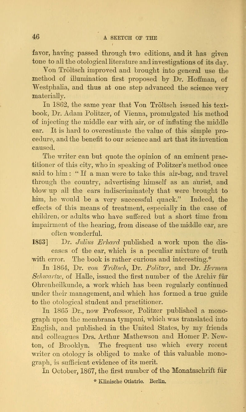 favor, having passed through two editions, and it has given tone to all the otological literature and investigations of its day. Von Troltsch improved and brought into general use the method of illumination first proposed by Dr. Hoffman, of Westphalia, and thus at one step advanced the science very materially. In 1862, the same year that Yon Troltsch issued his text- book, Dr. Adam Politzer, of Yienna, promulgated his method of injecting the middle ear with air, or of inflating the middle ear. It is hard to overestimate the value of this simple pro- cedure, and the benefit to our science and art that its invention caused. The writer can but quote the opinion of an eminent prac- titioner of this city, who in speaking of Politzer's method once said to him :  If a man were to take this air-bag, and travel through the country, advertising himself as an aurist, and blow up all the ears indiscriminately that were brought to him, he would be a very successful quack. Indeed, the effects of this means of treatment, especially in the case of children, or adults who have suffered but a short time from impairment of the hearing, from disease of the middle ear, are often wonderful. 1883] Dr. Julius Erhard published a work upon the dis- eases of the ear, which is a peculiar mixture of truth with error. The book is rather curious and interesting.* In 1864, Dr. von Troltsch, Dr. Politzer, and Dr. Herman Schivarlze, of Halle, issued the first number of the Archiv fur Ohrenheilkuncle, a work which has been regularly continued under their management, and which has formed a true guide to the otological student and practitioner. In 1865 Dr., now Professor, Politzer published a mono- graph upon the membrana tympani, which was translated into English, and published in the United States, by my friends and colleagues Drs. Arthur Mathewson and Homer P. New- ton, of Brooklyn. The frequent use which every recent writer on otology is obliged to make of this valuable mono- graph, is sufficient evidence of its merit. In October, 1867, the first number of the Monatsschrift fur * Klinische Otiatria Berlin.