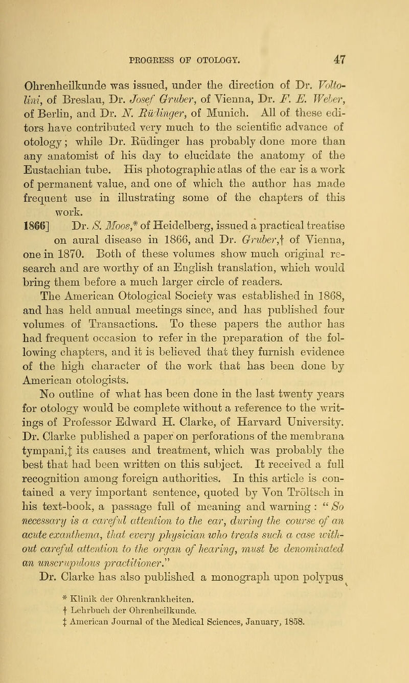 Ohrenheilkunde was issued, under the direction of Dr. Volto- lini, of Breslau, Dr. Josef Gruber, of Vienna, Dr. F. E. Weber, of Berlin, and Dr. N. Riiiinger, of Munich. All of these edi- tors have contributed very much to the scientific advance of otology; while Dr. Rudinger has probably done more than any anatomist of his day to elucidate the anatomy of the Eustachian tube. His photographic atlas of the ear is a work of permanent value, and one of which the author has made frequent use in illustrating some of the chapters of this work. 1866] Dr. S. Moos* of Heidelberg, issued a practical treatise on aural disease in 1866, and Dr. Oruber,\ of Vienna, one in 1870. Both of these volumes show much original re- search and are worthy of an English translation, which would bring them before a much larger circle of readers. The American Otological Society was established in 1868, and has held annual meetings since, and has published four volumes of Transactions. To these papers the author has had frequent occasion to refer in the preparation of the fol- lowing chapters, and it is believed that they furnish evidence of the high character of the work that has been done by American otologists. No outline of what has been done in the last twenty years for otology would be complete without a reference to the writ- ings of Professor Edward H. Clarke, of Harvard University. Dr. Clarke published a paper on perforations of the membrana tympani,J its causes and treatment, which was probably the best that had been written on this subject. It received a full recognition among foreign authorities. In this article is con- tained a very important sentence, quoted by Von Troltsch in his text-book, a passage full of meaning and warning :  So necessary is a careful attention to the ear, during the course of an acute exanthema, that every physician who treats such a case icith- out careful attention to the organ of hearing, must be denominated an unscrupulous practitioner. Dr. Clarke has also published a monograph upon polypus * Klinik der Olirenkranklieiten. f Lehrbucli der Olirenlieilkunde. % American Journal of the Medical Sciences, January, 1858.