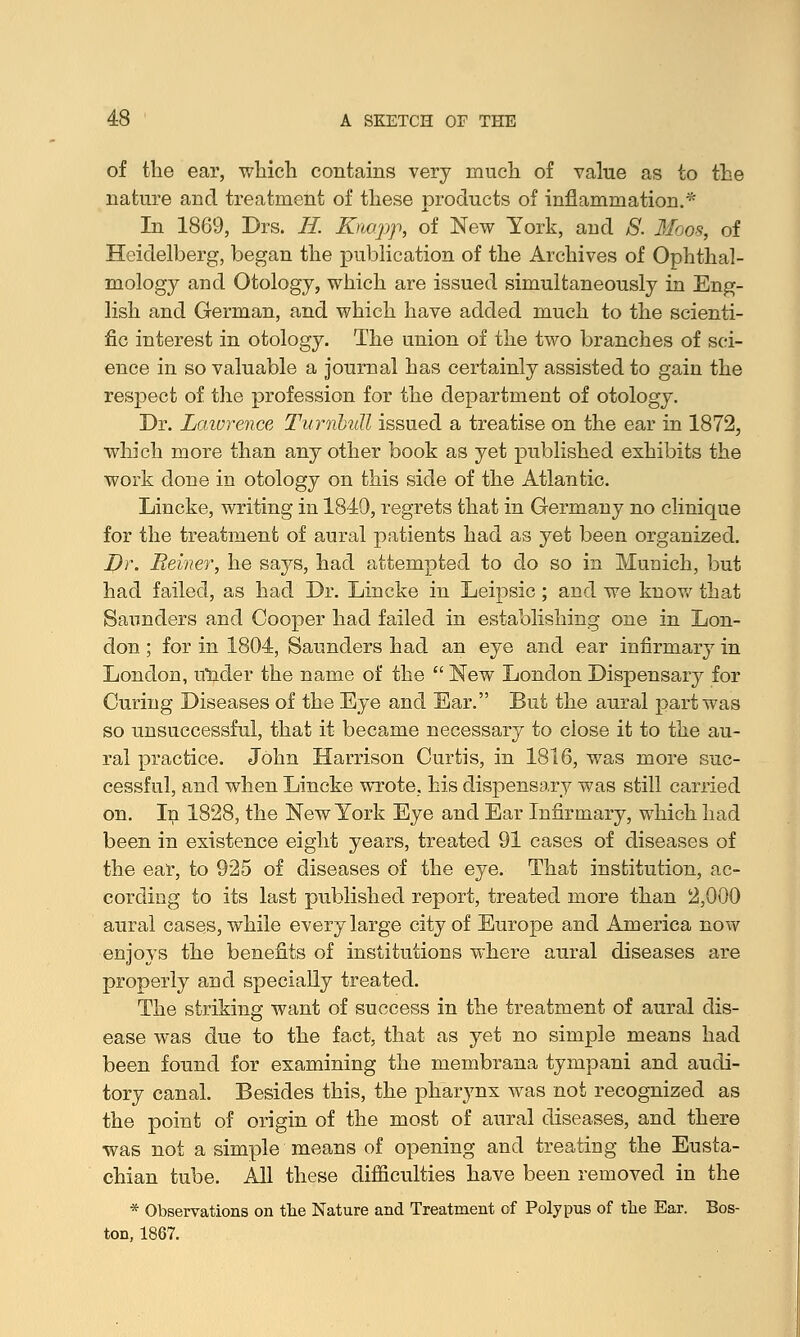 of the ear, which contains very much of value as to the nature and treatment of these products of inflammation.* In 1869, Drs. //. Knapp, of New York, and 8. Moos, of Heidelberg, began the publication of the Archives of Ophthal- mology and Otology, which are issued simultaneously in Eng- lish and German, and which have added much to the scienti- fic interest in otology. The union of the two branches of sci- ence in so valuable a journal has certainly assisted to gain the respect of the profession for the department of otology. Dr. Lawrence TurnouU issued a treatise on the ear in 1872, which more than any other book as yet published exhibits the work done in otology on this side of the Atlantic. Lincke, writing in 1849, regrets that in Germany no clinique for the treatment of aural patients had as yet been organized. Dr. Reiner, he saj^s, had attempted to do so in Munich, but had failed, as had Dr. Lincke in Leipsic; and we know that Saunders and Cooper had failed in establishing one in Lon- don ; for in 1804, Saunders had an eye and ear infirmary in London, uuder the name of the  New London Dispensary for Curing Diseases of the Eye and Ear. But the aural part was so unsuccessful, that it became necessary to close it to the au- ral practice. John Harrison Curtis, in 1816, was more suc- cessful, and when Lincke wrote, his dispensary was still carried on. In 1828, the New York Eye and Ear Infirmary, which had been in existence eight years, treated 91 cases of diseases of the ear, to 925 of diseases of the eye. That institution, ac- cording to its last published report, treated more than 2,000 aural cases, while every large city of Europe and America now enjoys the benefits of institutions where aural diseases are properly and specially treated. The striking want of success in the treatment of aural dis- ease was due to the fact, that as yet no simple means had been found for examining the membrana tympani and audi- tory canal. Besides this, the pharynx was not recognized as the point of origin of the most of aural diseases, and there was not a simple means of opening and treating the Eusta- chian tube. All these difficulties have been removed in the * Observations on the Nature and Treatment of Polypus of the Ear. Bos- ton, 1867.